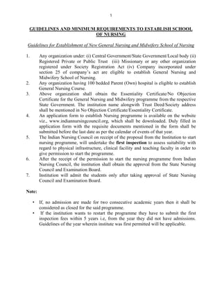 1
GUIDELINES AND MINIMUM REQUIREMENTS TO ESTABLISH SCHOOL
OF NURSING
Guidelines for Establishment of New General Nursing and Midwifery School of Nursing
1. Any organization under: (i) Central Government/State Government/Local body (ii)
Registered Private or Public Trust (iii) Missionary or any other organization
registered under Society Registration Act (iv) Company incorporated under
section 25 of company’s act are eligible to establish General Nursing and
Midwifery School of Nursing.
2. Any organization having 100 bedded Parent (Own) hospital is eligible to establish
General Nursing Course.
3. Above organization shall obtain the Essentiality Certificate/No Objection
Certificate for the General Nursing and Midwifery programme from the respective
State Government. The institution name alongwith Trust Deed/Society address
shall be mentioned in No Objection Certificate/Essentiality Certificate.
4. An application form to establish Nursing programme is available on the website
viz., www.indiannursingcouncil.org, which shall be downloaded. Duly filled in
application form with the requisite documents mentioned in the form shall be
submitted before the last date as per the calendar of events of that year.
5. The Indian Nursing Council on receipt of the proposal from the Institution to start
nursing programme, will undertake the first inspection to assess suitability with
regard to physical infrastructure, clinical facility and teaching faculty in order to
give permission to start the programme.
6. After the receipt of the permission to start the nursing programme from Indian
Nursing Council, the institution shall obtain the approval from the State Nursing
Council and Examination Board.
7. Institution will admit the students only after taking approval of State Nursing
Council and Examination Board.
Note:
• If, no admission are made for two consecutive academic years then it shall be
considered as closed for the said programme.
• If the institution wants to restart the programme they have to submit the first
inspection fees within 5 years i.e, from the year they did not have admissions.
Guidelines of the year wherein institute was first permitted will be applicable.
 