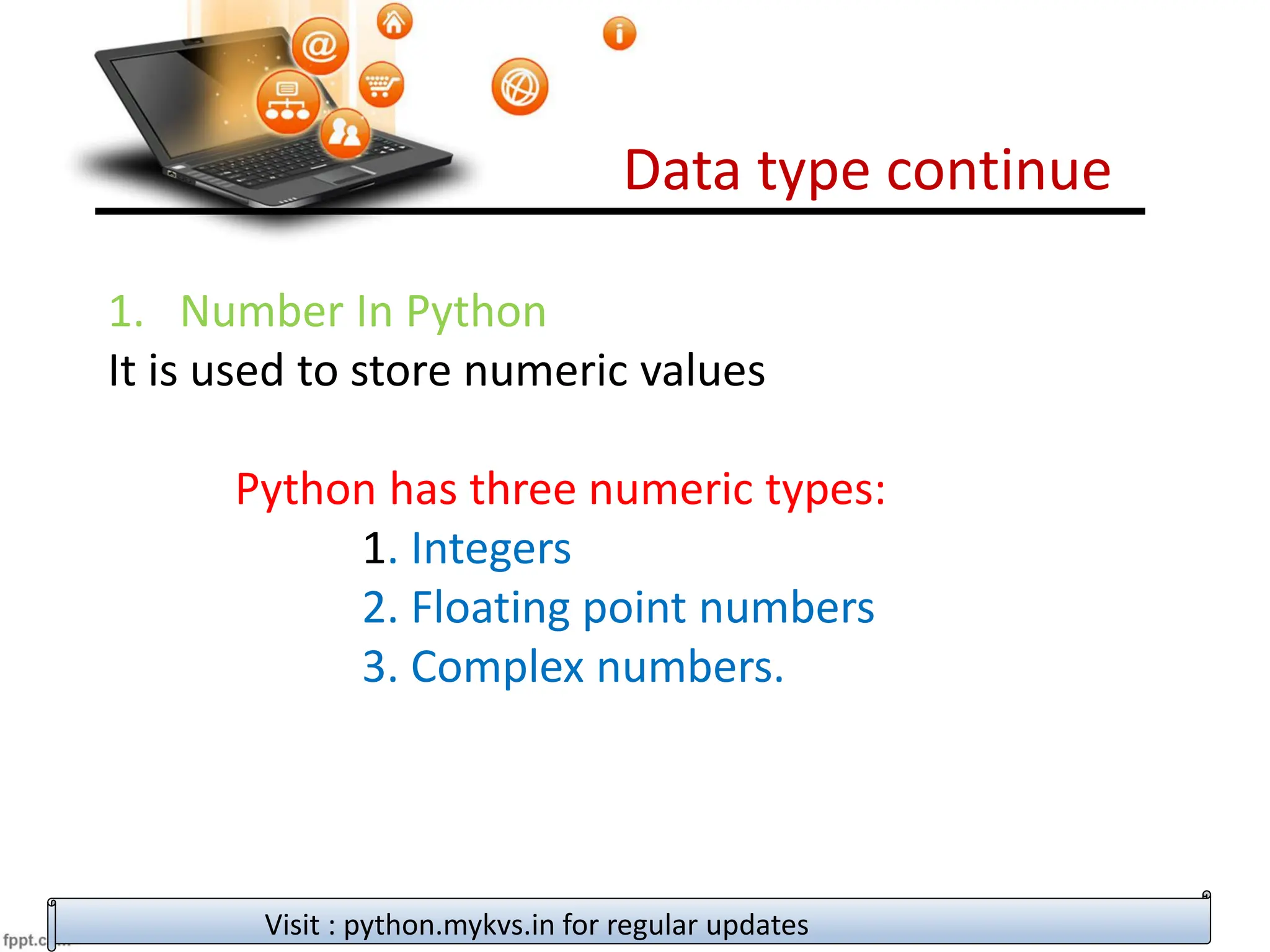 Data type continue
Visit : python.mykvs.in for regular updates
1. Number In Python
It is used to store numeric values
Python has three numeric types:
1. Integers
2. Floating point numbers
3. Complex numbers.
 