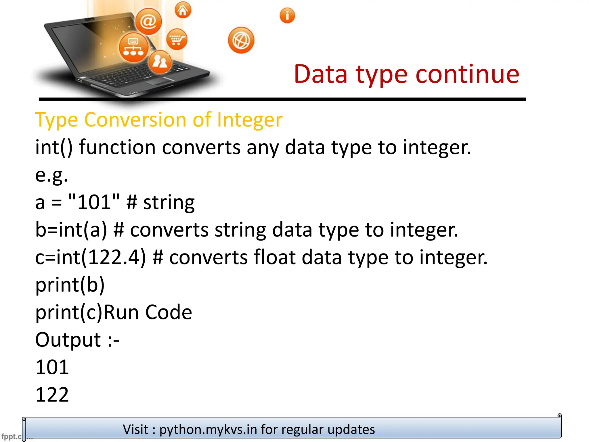 Data type continue
Visit : python.mykvs.in for regular updates
Type Conversion of Integer
int() function converts any data type to integer.
e.g.
a = "101" # string
b=int(a) # converts string data type to integer.
c=int(122.4) # converts float data type to integer.
print(b)
print(c)Run Code
Output :-
101
122
 