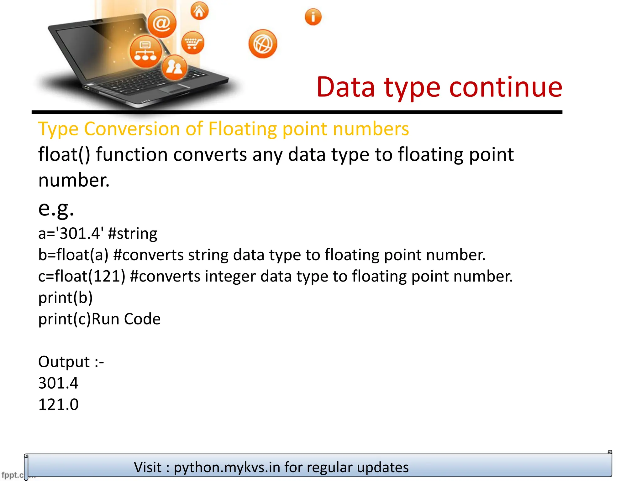 Data type continue
Visit : python.mykvs.in for regular updates
Type Conversion of Floating point numbers
float() function converts any data type to floating point
number.
e.g.
a='301.4' #string
b=float(a) #converts string data type to floating point number.
c=float(121) #converts integer data type to floating point number.
print(b)
print(c)Run Code
Output :-
301.4
121.0
 