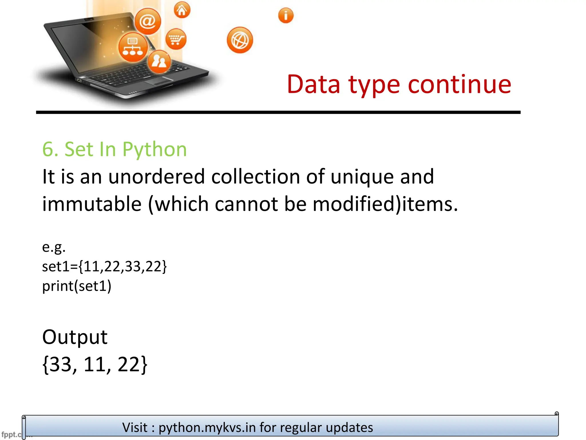 Data type continue
Visit : python.mykvs.in for regular updates
6. Set In Python
It is an unordered collection of unique and
immutable (which cannot be modified)items.
e.g.
set1={11,22,33,22}
print(set1)
Output
{33, 11, 22}
 