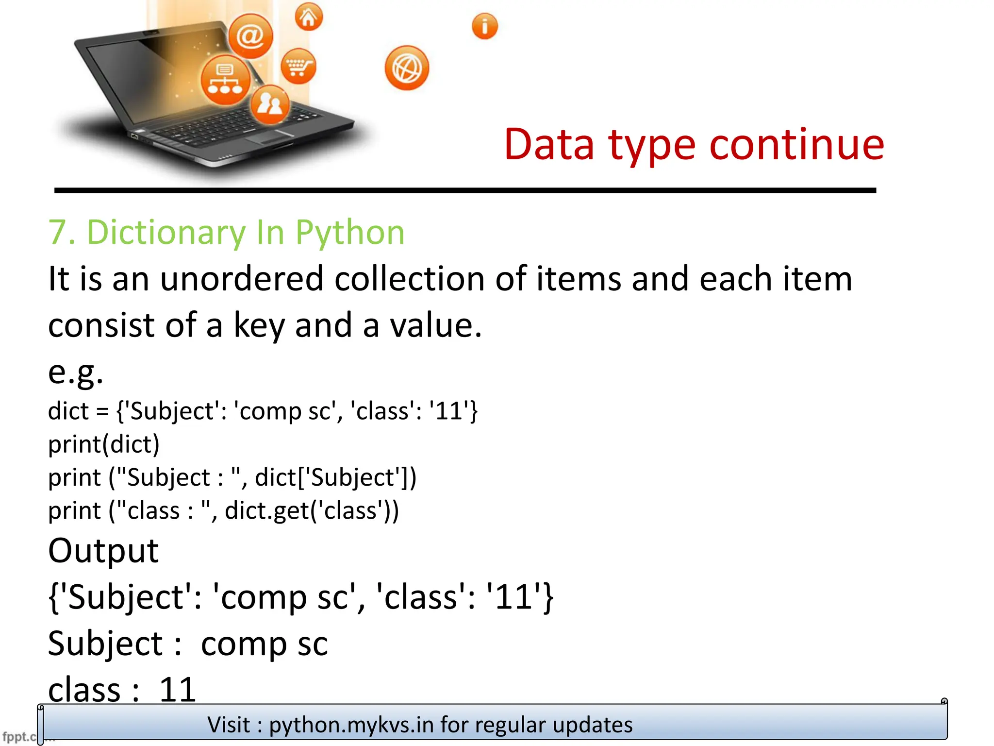 Data type continue
Visit : python.mykvs.in for regular updates
7. Dictionary In Python
It is an unordered collection of items and each item
consist of a key and a value.
e.g.
dict = {'Subject': 'comp sc', 'class': '11'}
print(dict)
print ("Subject : ", dict['Subject'])
print ("class : ", dict.get('class'))
Output
{'Subject': 'comp sc', 'class': '11'}
Subject : comp sc
class : 11
 