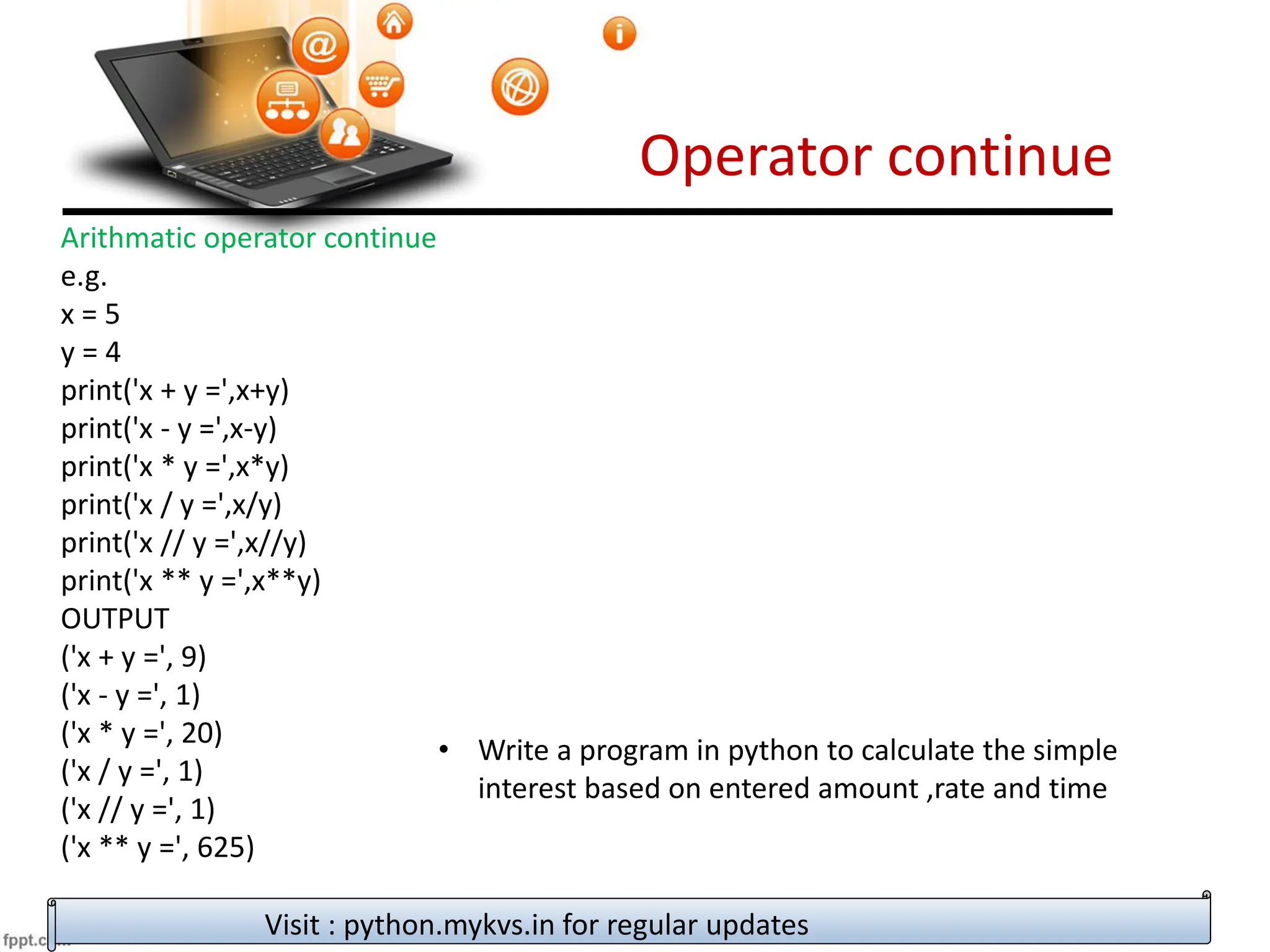 Operator continue
Visit : python.mykvs.in for regular updates
Arithmatic operator continue
e.g.
x = 5
y = 4
print('x + y =',x+y)
print('x - y =',x-y)
print('x * y =',x*y)
print('x / y =',x/y)
print('x // y =',x//y)
print('x ** y =',x**y)
OUTPUT
('x + y =', 9)
('x - y =', 1)
('x * y =', 20)
('x / y =', 1)
('x // y =', 1)
('x ** y =', 625)
• Write a program in python to calculate the simple
interest based on entered amount ,rate and time
 