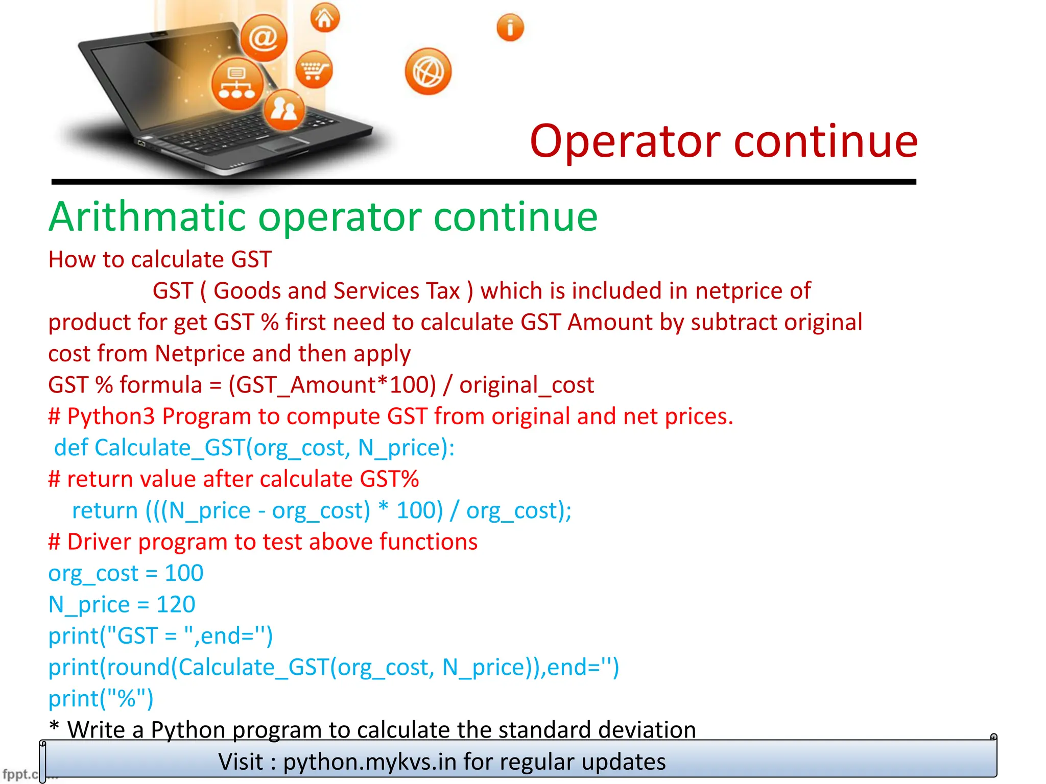 Operator continue
Visit : python.mykvs.in for regular updates
Arithmatic operator continue
How to calculate GST
GST ( Goods and Services Tax ) which is included in netprice of
product for get GST % first need to calculate GST Amount by subtract original
cost from Netprice and then apply
GST % formula = (GST_Amount*100) / original_cost
# Python3 Program to compute GST from original and net prices.
def Calculate_GST(org_cost, N_price):
# return value after calculate GST%
return (((N_price - org_cost) * 100) / org_cost);
# Driver program to test above functions
org_cost = 100
N_price = 120
print("GST = ",end='')
print(round(Calculate_GST(org_cost, N_price)),end='')
print("%")
* Write a Python program to calculate the standard deviation
 