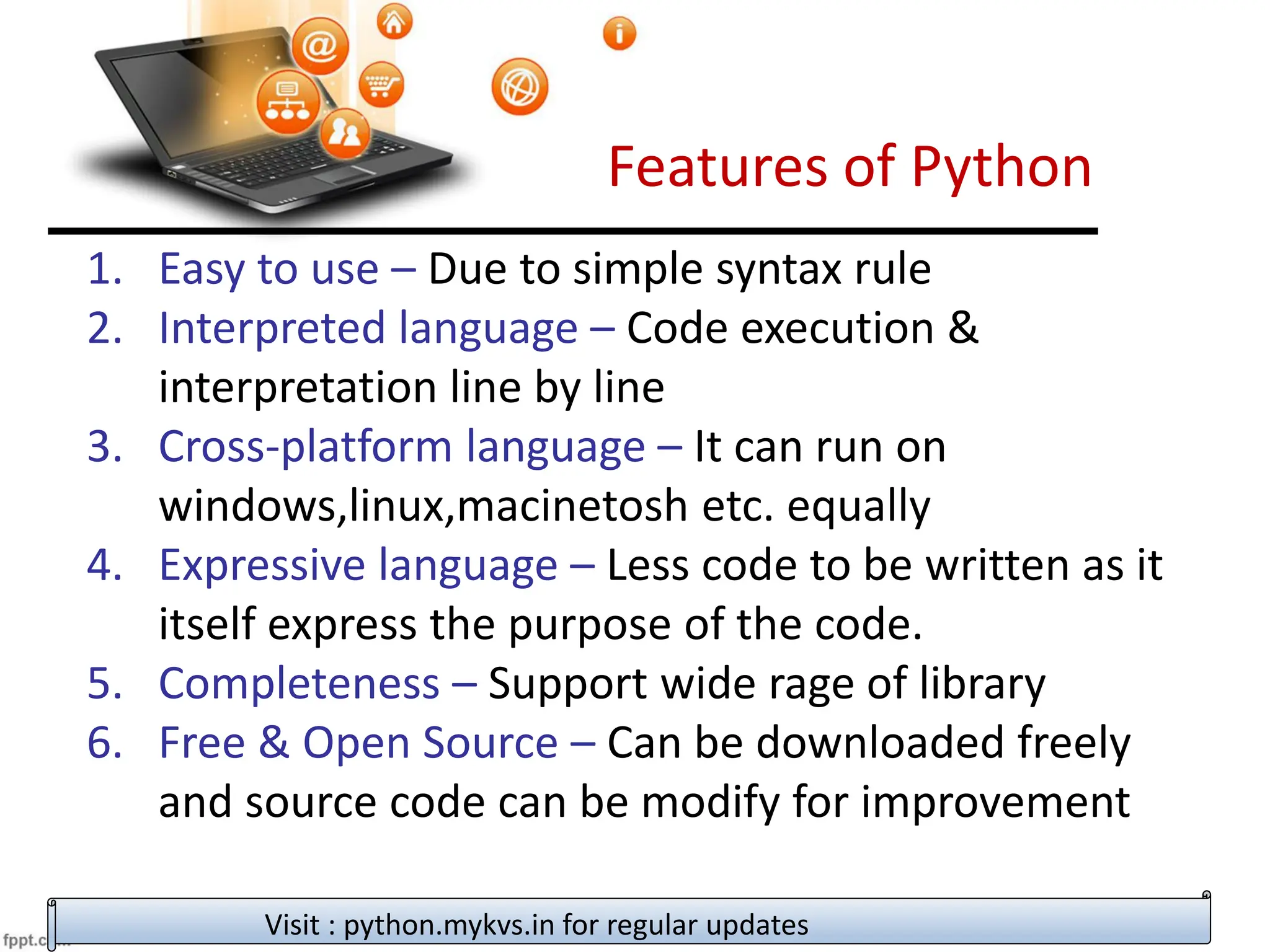 Features of Python
1. Easy to use – Due to simple syntax rule
2. Interpreted language – Code execution &
interpretation line by line
3. Cross-platform language – It can run on
windows,linux,macinetosh etc. equally
4. Expressive language – Less code to be written as it
itself express the purpose of the code.
5. Completeness – Support wide rage of library
6. Free & Open Source – Can be downloaded freely
and source code can be modify for improvement
Visit : python.mykvs.in for regular updates
 
