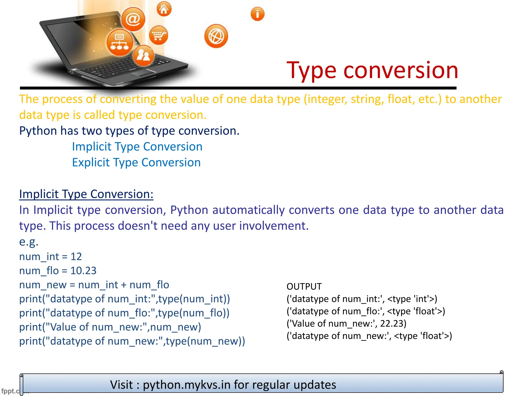 Type conversion
Visit : python.mykvs.in for regular updates
The process of converting the value of one data type (integer, string, float, etc.) to another
data type is called type conversion.
Python has two types of type conversion.
Implicit Type Conversion
Explicit Type Conversion
Implicit Type Conversion:
In Implicit type conversion, Python automatically converts one data type to another data
type. This process doesn't need any user involvement.
e.g.
num_int = 12
num_flo = 10.23
num_new = num_int + num_flo
print("datatype of num_int:",type(num_int))
print("datatype of num_flo:",type(num_flo))
print("Value of num_new:",num_new)
print("datatype of num_new:",type(num_new))
OUTPUT
('datatype of num_int:', <type 'int'>)
('datatype of num_flo:', <type 'float'>)
('Value of num_new:', 22.23)
('datatype of num_new:', <type 'float'>)
 