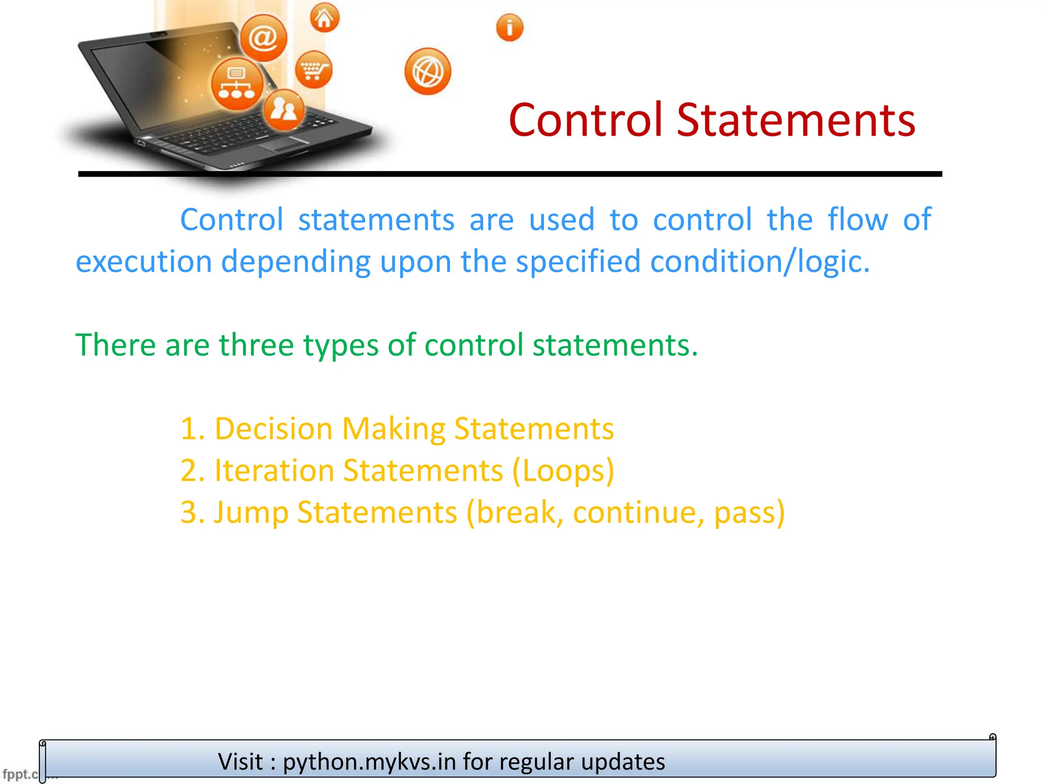 Control Statements
Control statements are used to control the flow of
execution depending upon the specified condition/logic.
There are three types of control statements.
1. Decision Making Statements
2. Iteration Statements (Loops)
3. Jump Statements (break, continue, pass)
Visit : python.mykvs.in for regular updates
 
