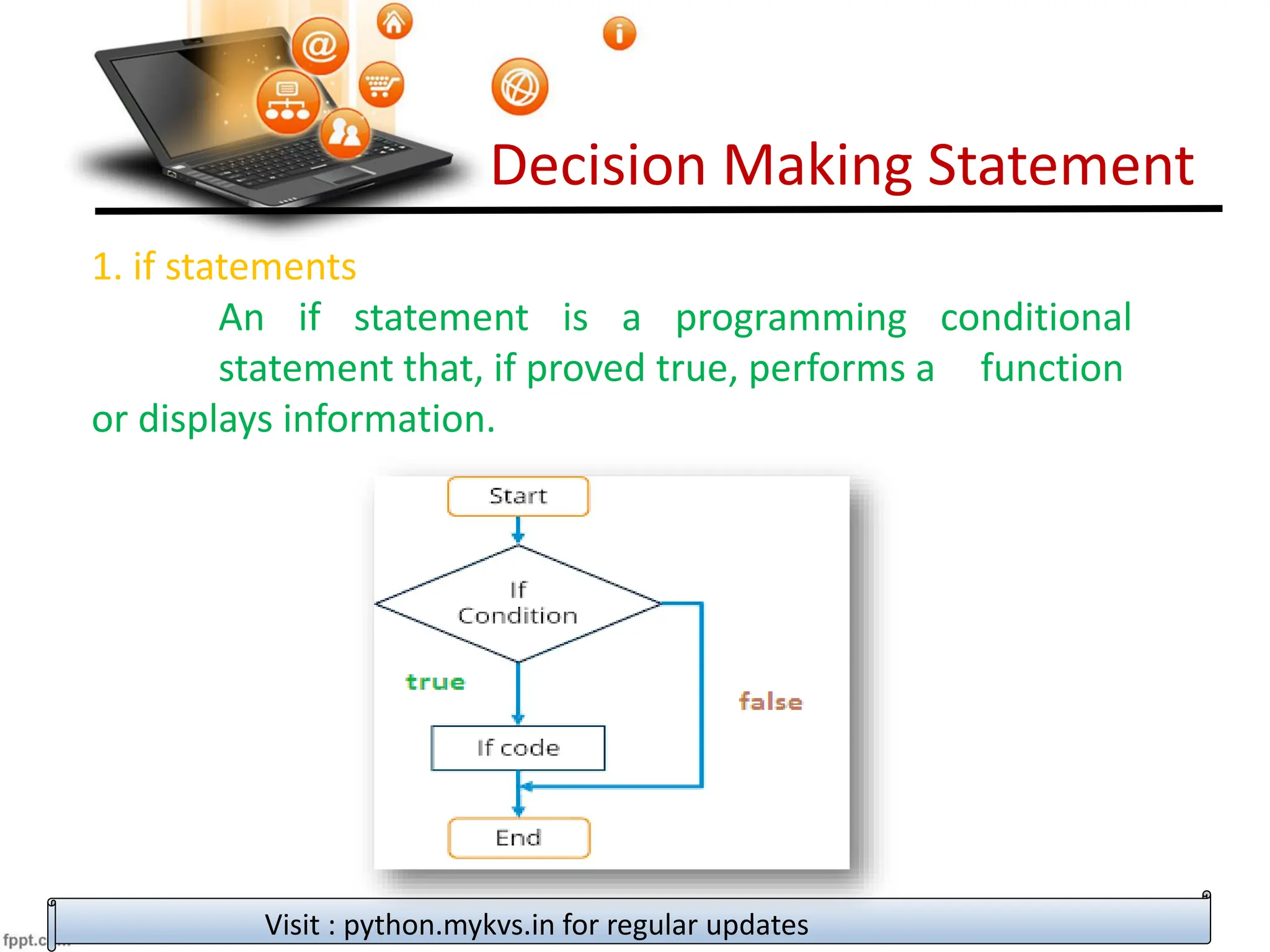 Decision Making Statement
1. if statements
An if statement is a programming conditional
statement that, if proved true, performs a function
or displays information.
Visit : python.mykvs.in for regular updates
 