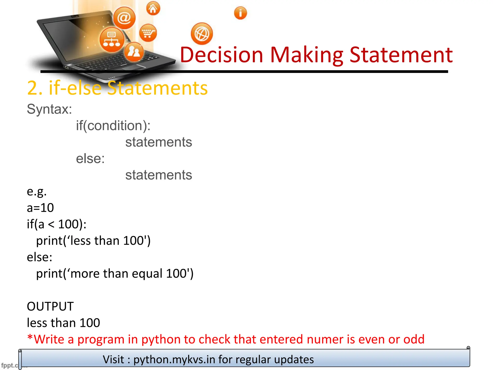 Decision Making Statement
2. if-else Statements
Syntax:
if(condition):
statements
else:
statements
e.g.
a=10
if(a < 100):
print(‘less than 100')
else:
print(‘more than equal 100')
OUTPUT
less than 100
*Write a program in python to check that entered numer is even or odd
Visit : python.mykvs.in for regular updates
 