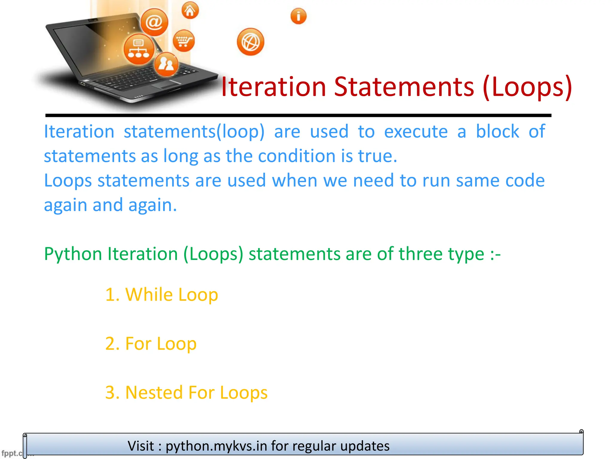 Iteration Statements (Loops)
Iteration statements(loop) are used to execute a block of
statements as long as the condition is true.
Loops statements are used when we need to run same code
again and again.
Python Iteration (Loops) statements are of three type :-
1. While Loop
2. For Loop
3. Nested For Loops
Visit : python.mykvs.in for regular updates
 