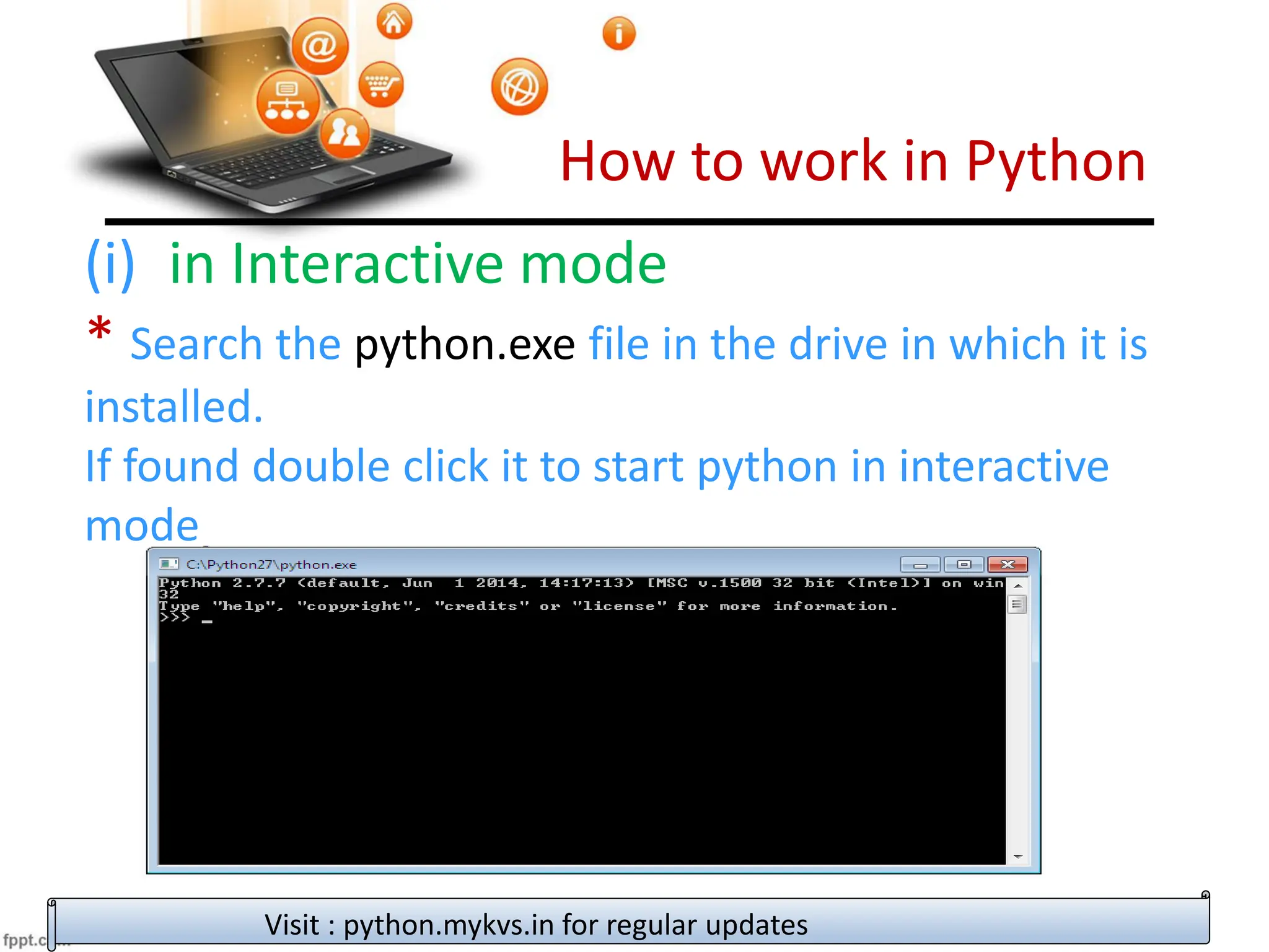 How to work in Python
Visit : python.mykvs.in for regular updates
(i) in Interactive mode
* Search the python.exe file in the drive in which it is
installed.
If found double click it to start python in interactive
mode
 