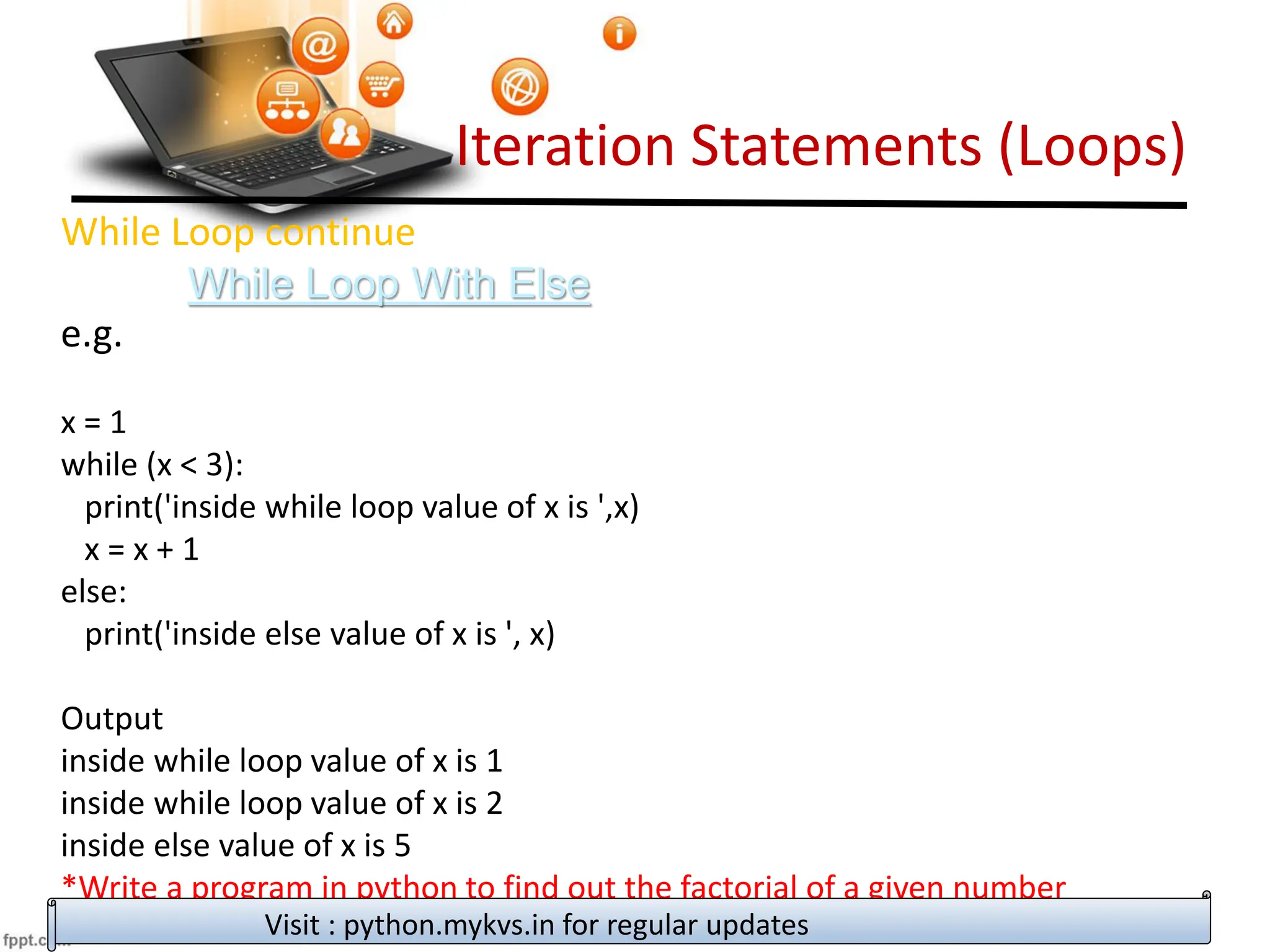 Iteration Statements (Loops)
While Loop continue
While Loop With Else
e.g.
x = 1
while (x < 3):
print('inside while loop value of x is ',x)
x = x + 1
else:
print('inside else value of x is ', x)
Output
inside while loop value of x is 1
inside while loop value of x is 2
inside else value of x is 5
*Write a program in python to find out the factorial of a given number
Visit : python.mykvs.in for regular updates
 