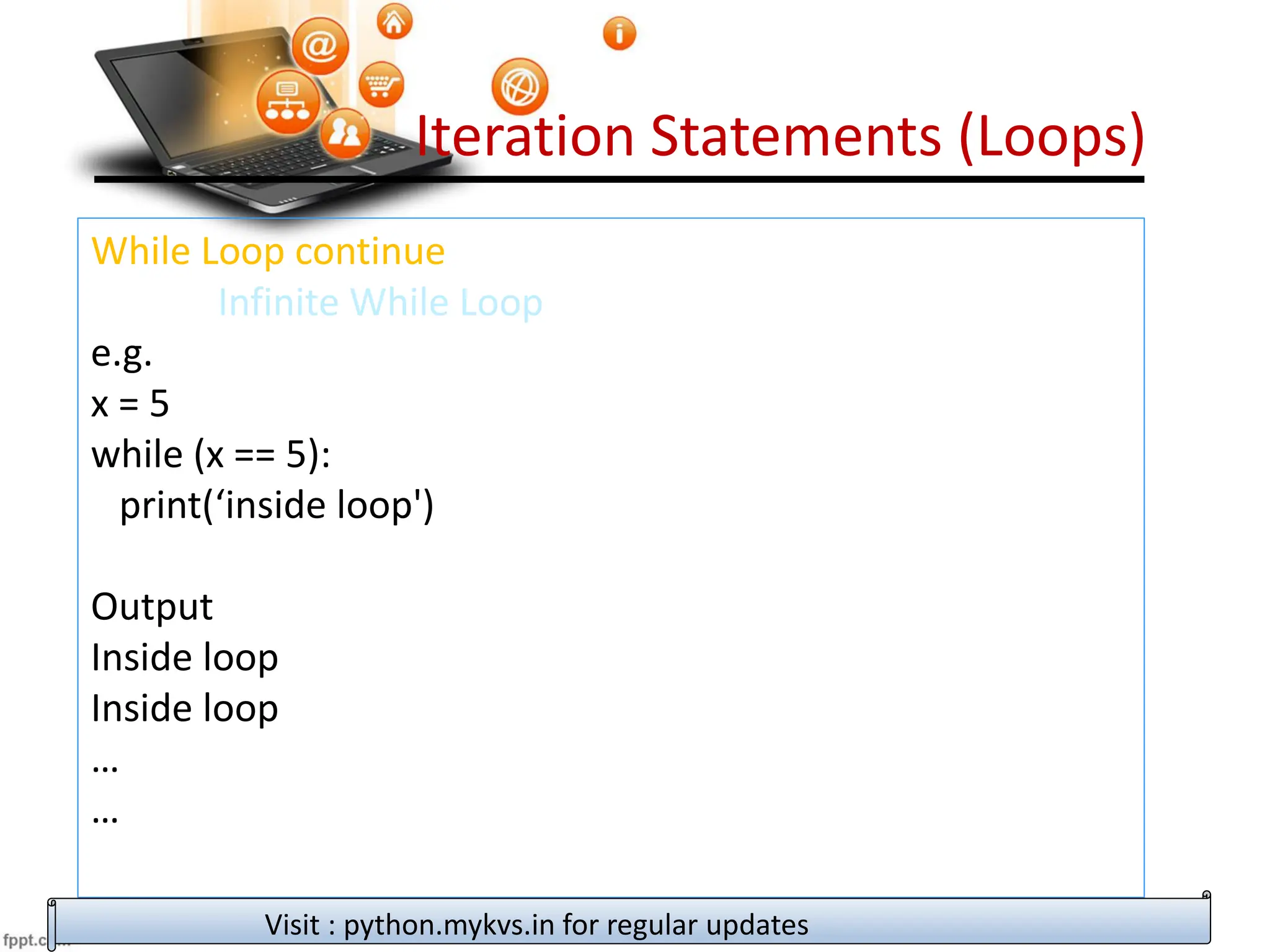 Iteration Statements (Loops)
While Loop continue
Infinite While Loop
e.g.
x = 5
while (x == 5):
print(‘inside loop')
Output
Inside loop
Inside loop
…
…
Visit : python.mykvs.in for regular updates
 
