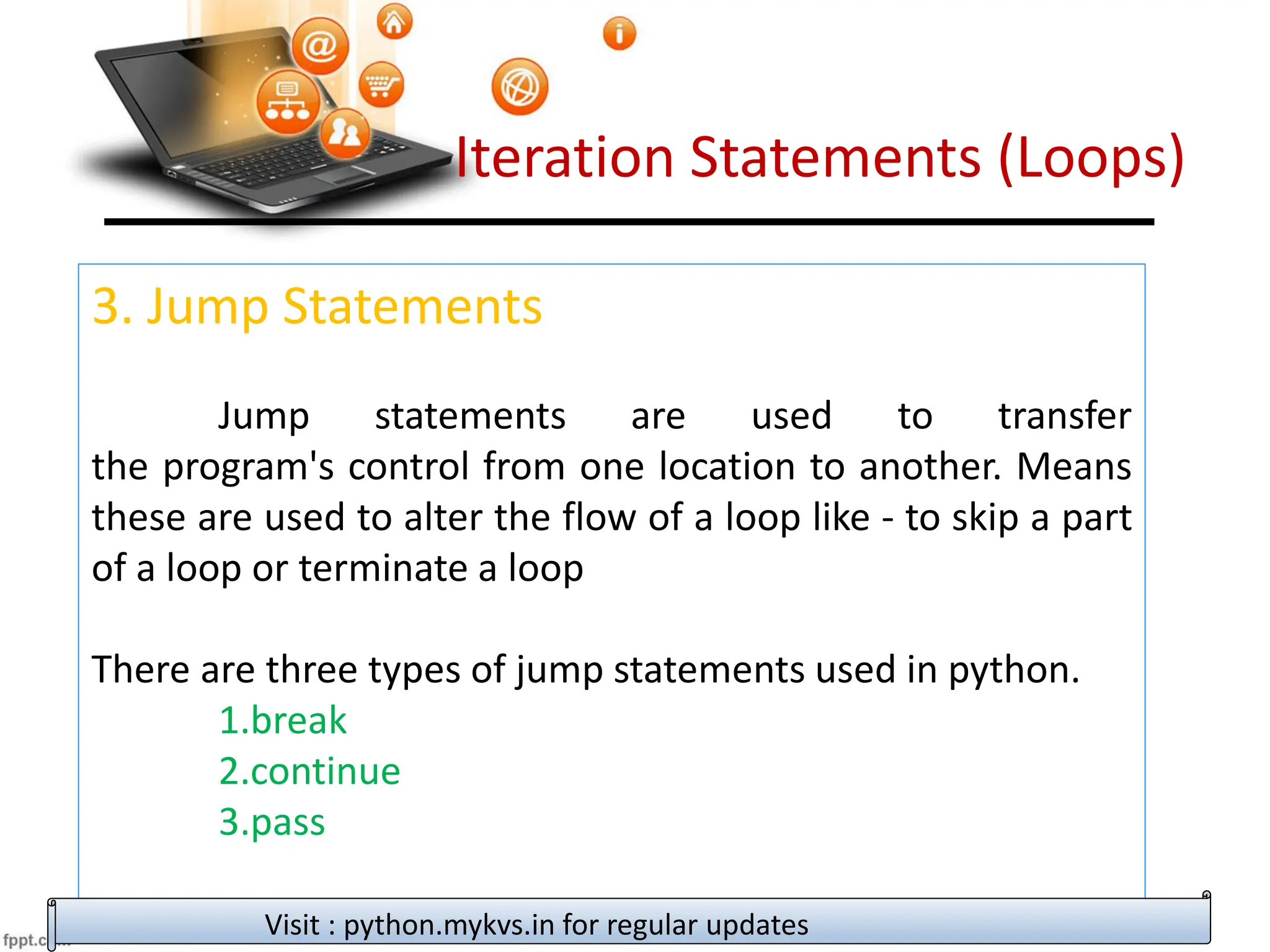Iteration Statements (Loops)
3. Jump Statements
Jump statements are used to transfer
the program's control from one location to another. Means
these are used to alter the flow of a loop like - to skip a part
of a loop or terminate a loop
There are three types of jump statements used in python.
1.break
2.continue
3.pass
Visit : python.mykvs.in for regular updates
 