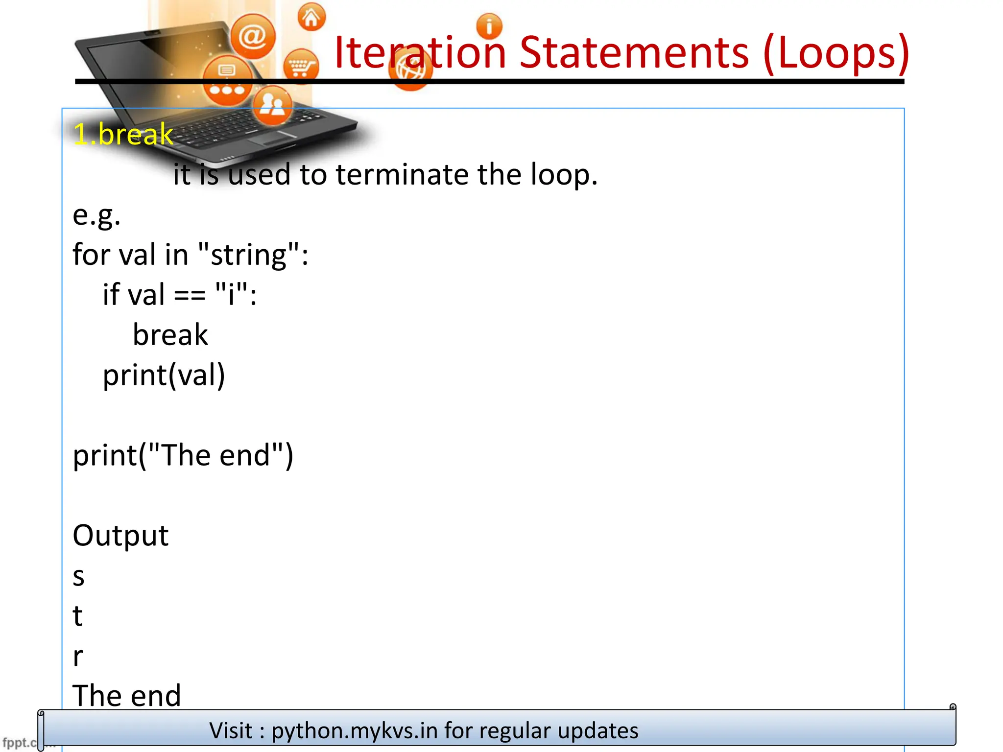 Iteration Statements (Loops)
1.break
it is used to terminate the loop.
e.g.
for val in "string":
if val == "i":
break
print(val)
print("The end")
Output
s
t
r
The end
Visit : python.mykvs.in for regular updates
 