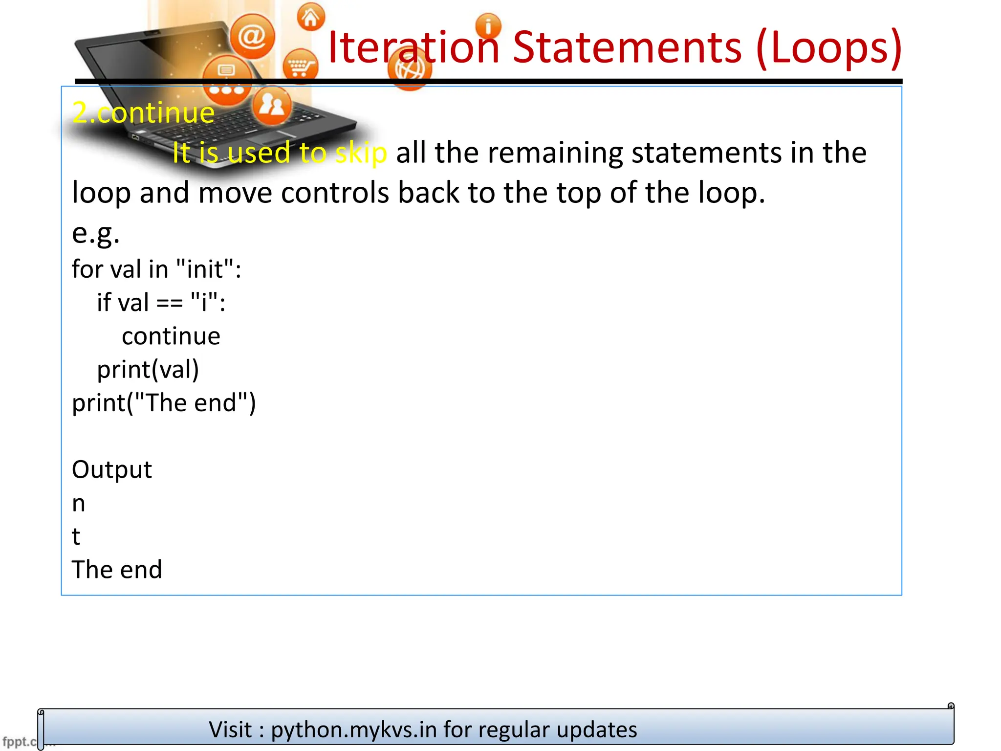 Iteration Statements (Loops)
2.continue
It is used to skip all the remaining statements in the
loop and move controls back to the top of the loop.
e.g.
for val in "init":
if val == "i":
continue
print(val)
print("The end")
Output
n
t
The end
Visit : python.mykvs.in for regular updates
 