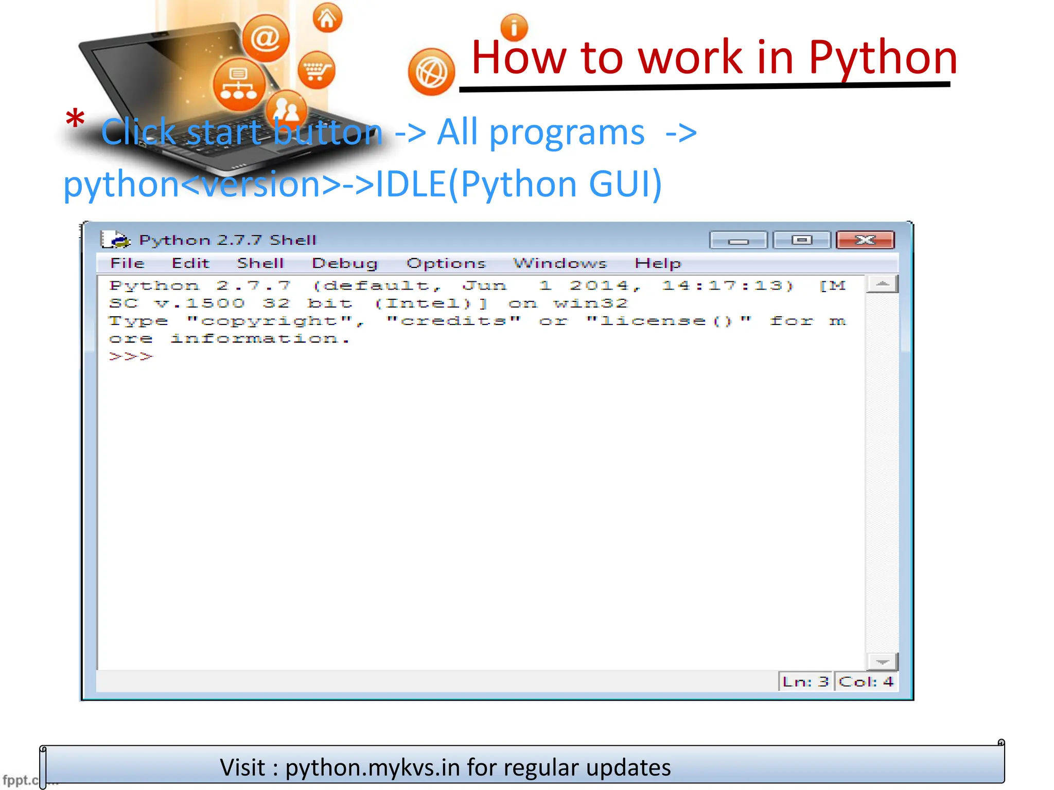 How to work in Python
Visit : python.mykvs.in for regular updates
* Click start button -> All programs ->
python<version>->IDLE(Python GUI)
 