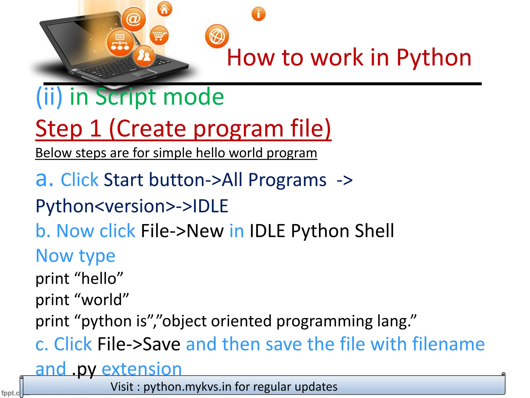 How to work in Python
Visit : python.mykvs.in for regular updates
(ii) in Script mode
Step 1 (Create program file)
Below steps are for simple hello world program
a. Click Start button->All Programs ->
Python<version>->IDLE
b. Now click File->New in IDLE Python Shell
Now type
print “hello”
print “world”
print “python is”,”object oriented programming lang.”
c. Click File->Save and then save the file with filename
and .py extension
 
