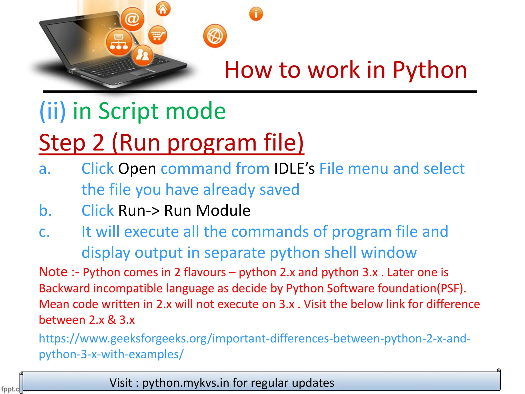 How to work in Python
Visit : python.mykvs.in for regular updates
(ii) in Script mode
Step 2 (Run program file)
a. Click Open command from IDLE’s File menu and select
the file you have already saved
b. Click Run-> Run Module
c. It will execute all the commands of program file and
display output in separate python shell window
Note :- Python comes in 2 flavours – python 2.x and python 3.x . Later one is
Backward incompatible language as decide by Python Software foundation(PSF).
Mean code written in 2.x will not execute on 3.x . Visit the below link for difference
between 2.x & 3.x
https://www.geeksforgeeks.org/important-differences-between-python-2-x-and-
python-3-x-with-examples/
 