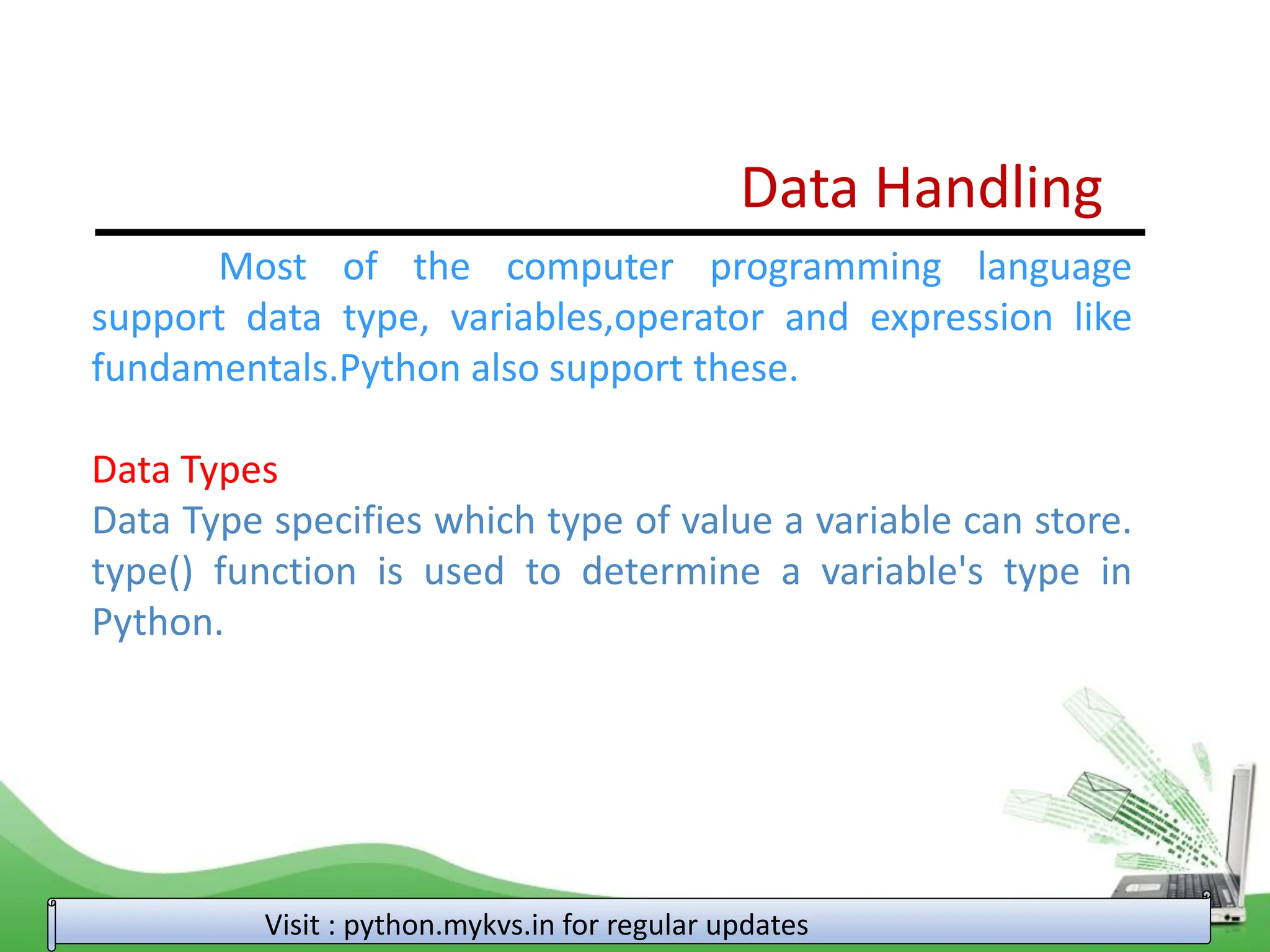 Data Handling Most of the computer programming language support data type, variables,operator and expression like fundamentals.Python also support these. Data Types Data Type specifies which type of value a variable can store. type() function is used to determine a variable's type in Python. Visit : python.mykvs.in for regular updates 
