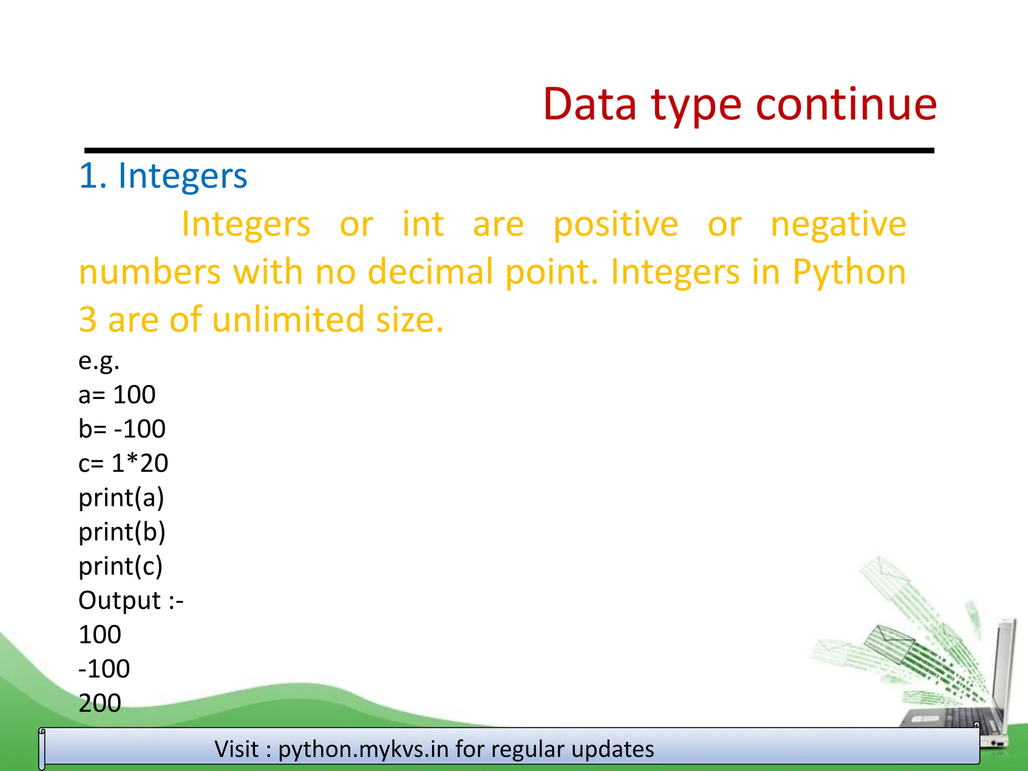 Data type continue Visit : python.mykvs.in for regular updates 1. Integers Integers or int are positive or negative numbers with no decimal point. Integers in Python 3 are of unlimited size. e.g. a= 100 b= -100 c= 1*20 print(a) print(b) print(c) Output :- 100 -100 200 