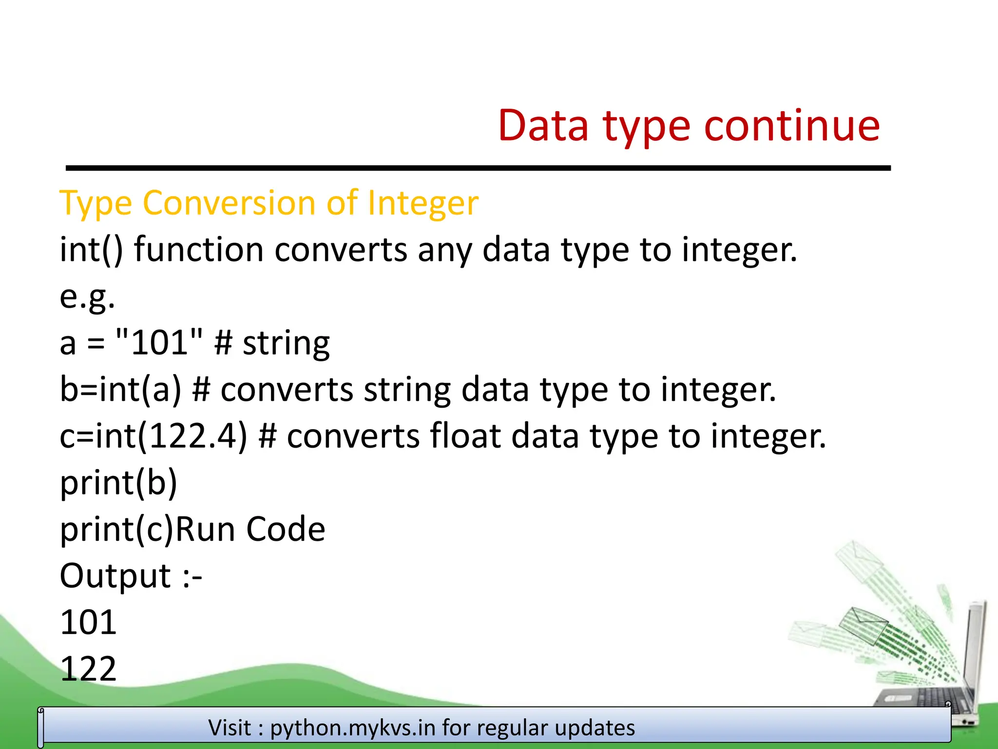 Data type continue Visit : python.mykvs.in for regular updates Type Conversion of Integer int() function converts any data type to integer. e.g. a = "101" # string b=int(a) # converts string data type to integer. c=int(122.4) # converts float data type to integer. print(b) print(c)Run Code Output :- 101 122 