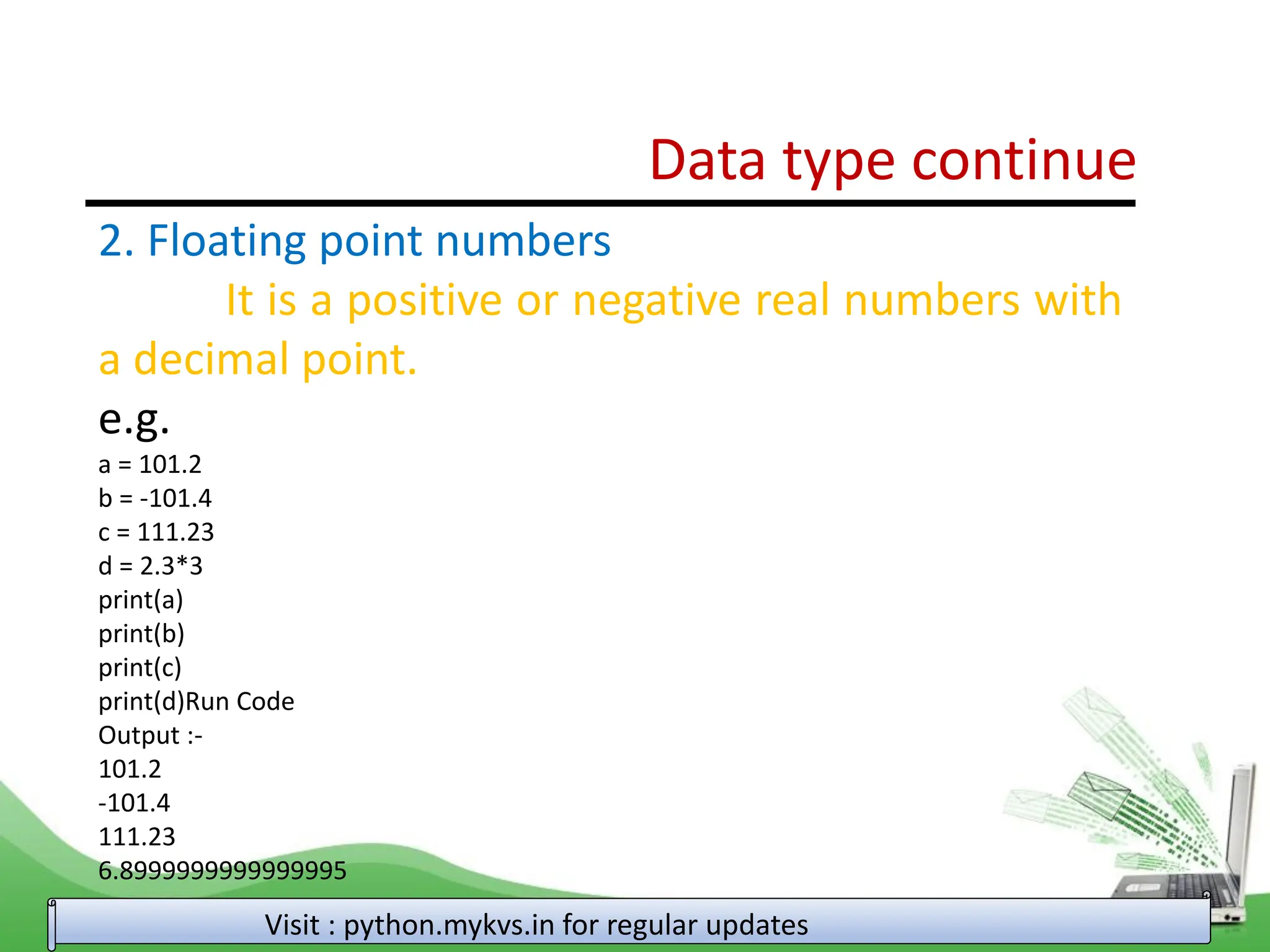 Data type continue Visit : python.mykvs.in for regular updates 2. Floating point numbers It is a positive or negative real numbers with a decimal point. e.g. a = 101.2 b = -101.4 c = 111.23 d = 2.3*3 print(a) print(b) print(c) print(d)Run Code Output :- 101.2 -101.4 111.23 6.8999999999999995 