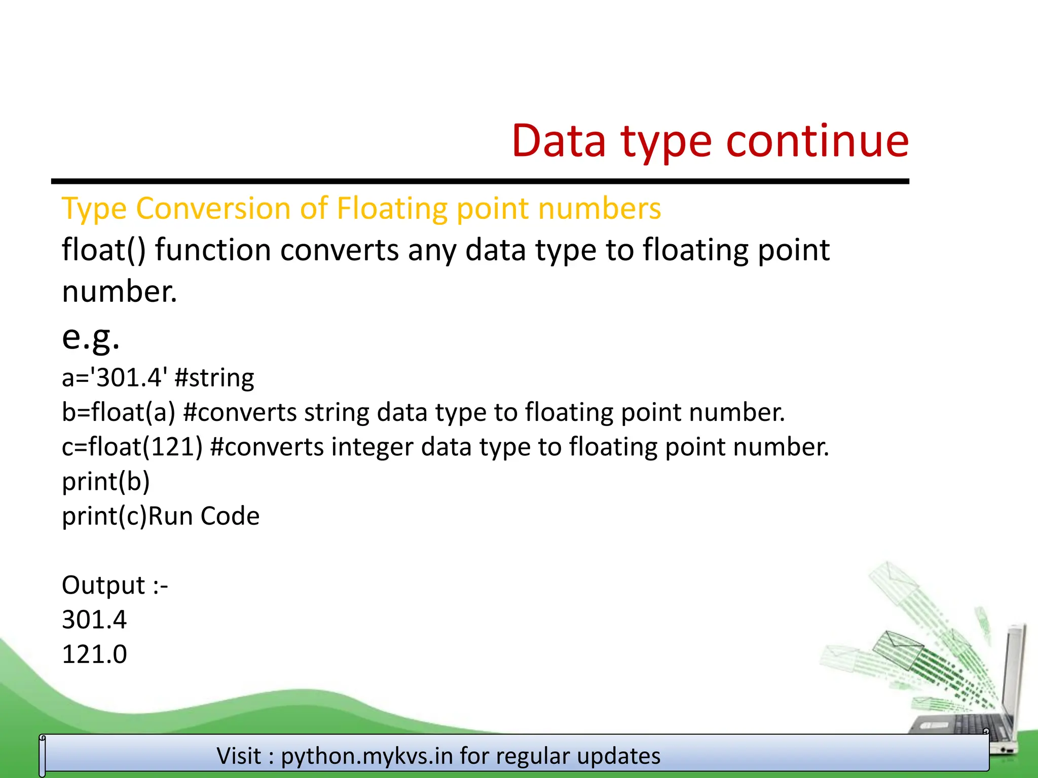 Data type continue Visit : python.mykvs.in for regular updates Type Conversion of Floating point numbers float() function converts any data type to floating point number. e.g. a='301.4' #string b=float(a) #converts string data type to floating point number. c=float(121) #converts integer data type to floating point number. print(b) print(c)Run Code Output :- 301.4 121.0 