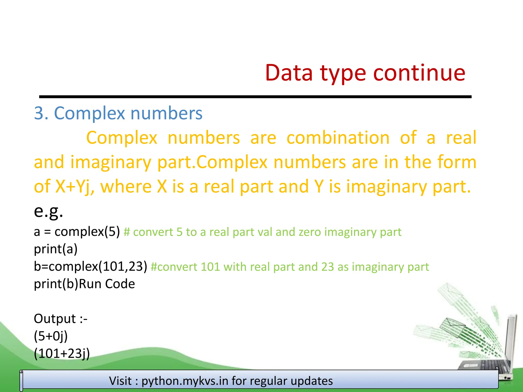 Data type continue Visit : python.mykvs.in for regular updates 3. Complex numbers Complex numbers are combination of a real and imaginary part.Complex numbers are in the form of X+Yj, where X is a real part and Y is imaginary part. e.g. a = complex(5) # convert 5 to a real part val and zero imaginary part print(a) b=complex(101,23) #convert 101 with real part and 23 as imaginary part print(b)Run Code Output :- (5+0j) (101+23j) 