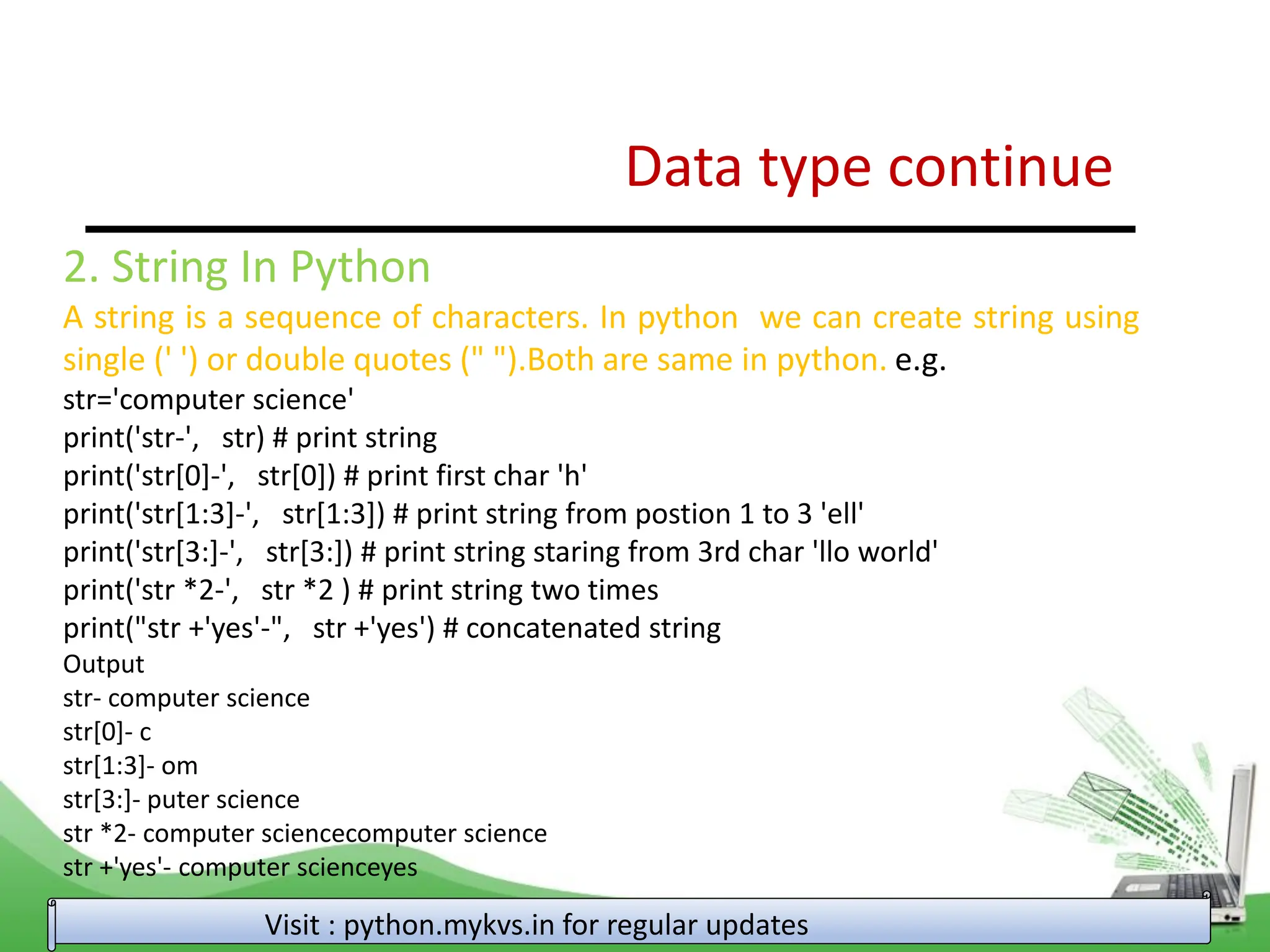 Data type continue Visit : python.mykvs.in for regular updates 2. String In Python A string is a sequence of characters. In python we can create string using single (' ') or double quotes (" ").Both are same in python. e.g. str='computer science' print('str-', str) # print string print('str[0]-', str[0]) # print first char 'h' print('str[1:3]-', str[1:3]) # print string from postion 1 to 3 'ell' print('str[3:]-', str[3:]) # print string staring from 3rd char 'llo world' print('str *2-', str *2 ) # print string two times print("str +'yes'-", str +'yes') # concatenated string Output str- computer science str[0]- c str[1:3]- om str[3:]- puter science str *2- computer sciencecomputer science str +'yes'- computer scienceyes 