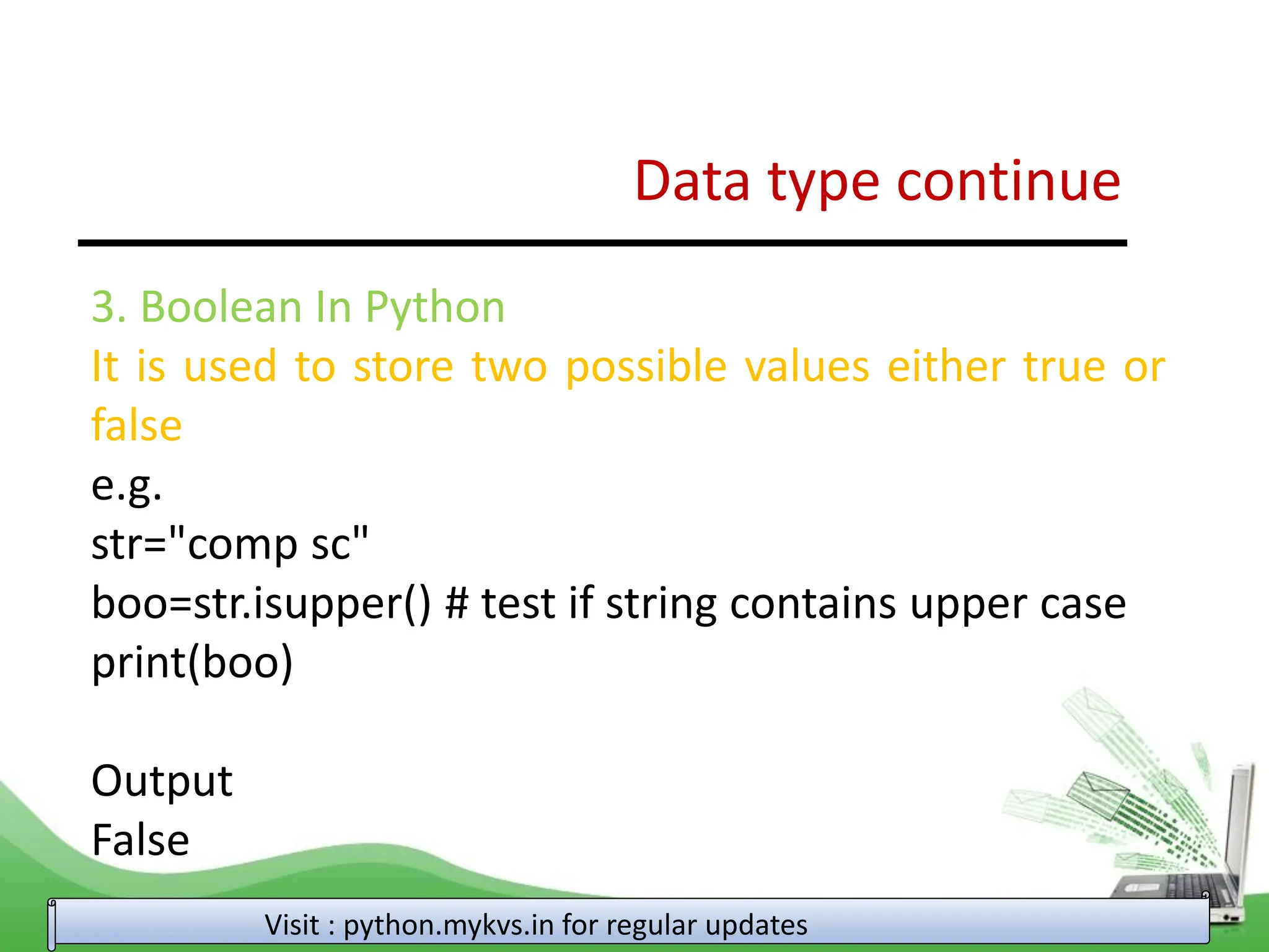 Data type continue Visit : python.mykvs.in for regular updates 3. Boolean In Python It is used to store two possible values either true or false e.g. str="comp sc" boo=str.isupper() # test if string contains upper case print(boo) Output False 