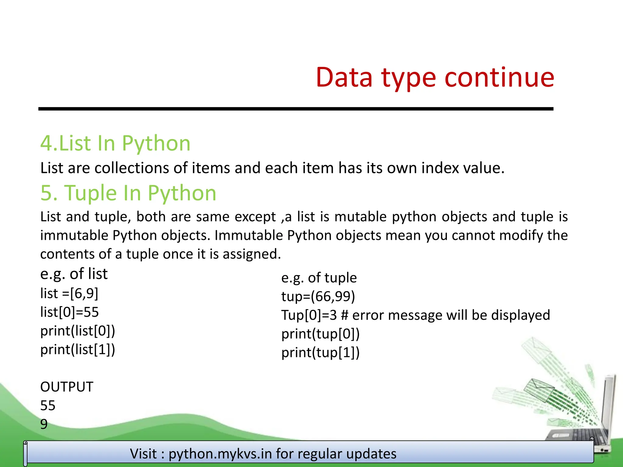 Data type continue Visit : python.mykvs.in for regular updates 4.List In Python List are collections of items and each item has its own index value. 5. Tuple In Python List and tuple, both are same except ,a list is mutable python objects and tuple is immutable Python objects. Immutable Python objects mean you cannot modify the contents of a tuple once it is assigned. e.g. of list list =[6,9] list[0]=55 print(list[0]) print(list[1]) OUTPUT 55 9 e.g. of tuple tup=(66,99) Tup[0]=3 # error message will be displayed print(tup[0]) print(tup[1]) 
