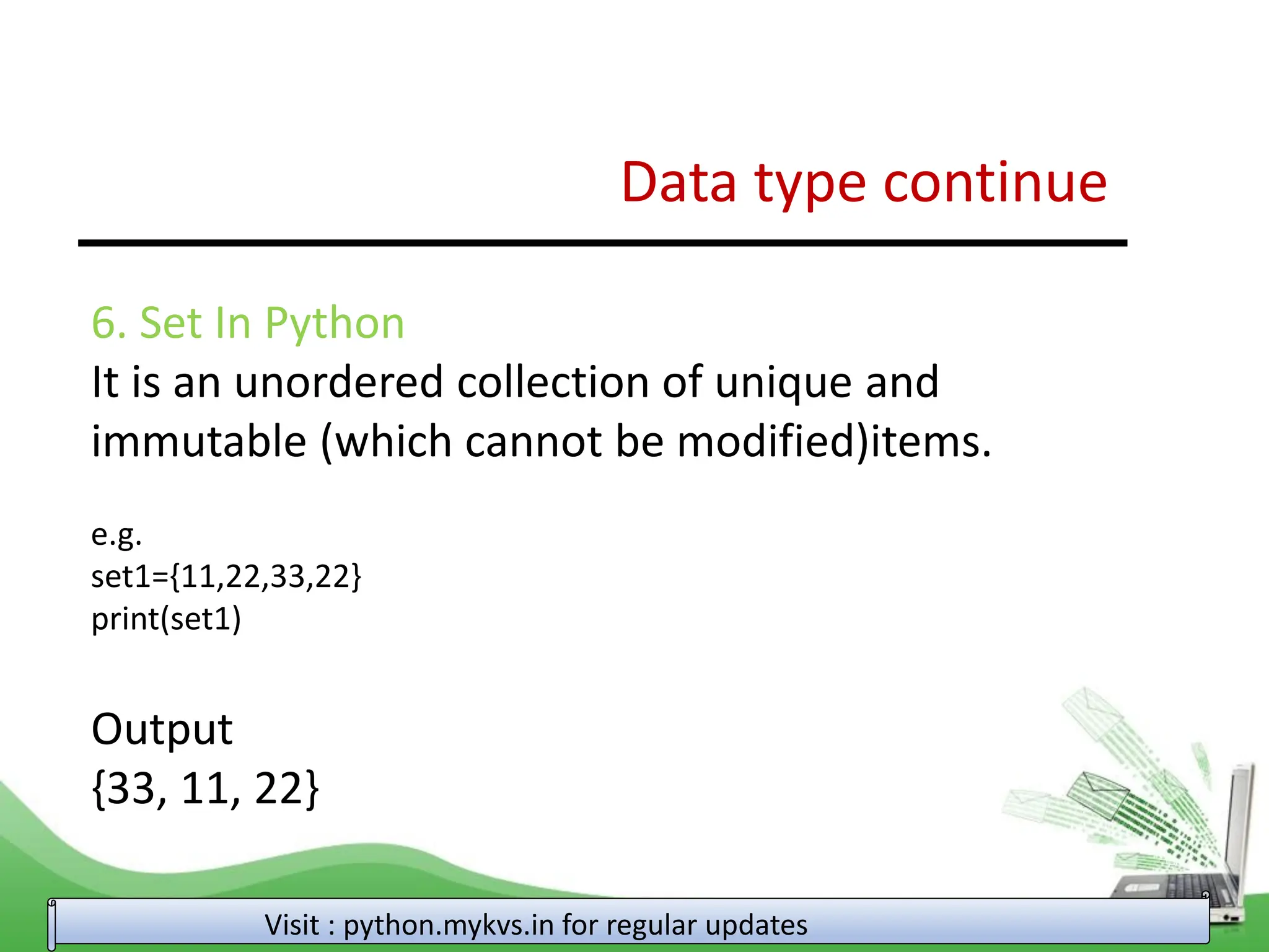 Data type continue Visit : python.mykvs.in for regular updates 6. Set In Python It is an unordered collection of unique and immutable (which cannot be modified)items. e.g. set1={11,22,33,22} print(set1) Output {33, 11, 22} 