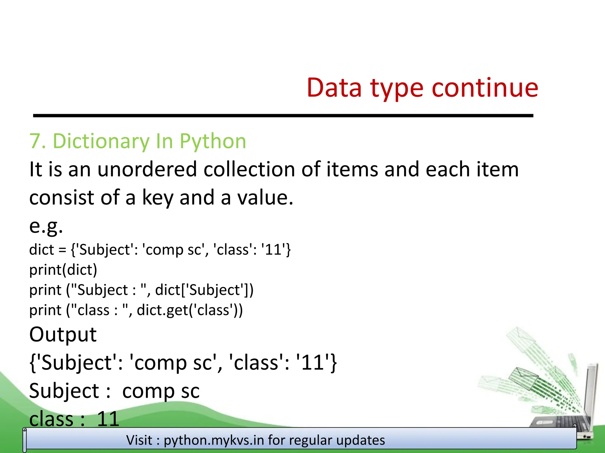 Data type continue Visit : python.mykvs.in for regular updates 7. Dictionary In Python It is an unordered collection of items and each item consist of a key and a value. e.g. dict = {'Subject': 'comp sc', 'class': '11'} print(dict) print ("Subject : ", dict['Subject']) print ("class : ", dict.get('class')) Output {'Subject': 'comp sc', 'class': '11'} Subject : comp sc class : 11 