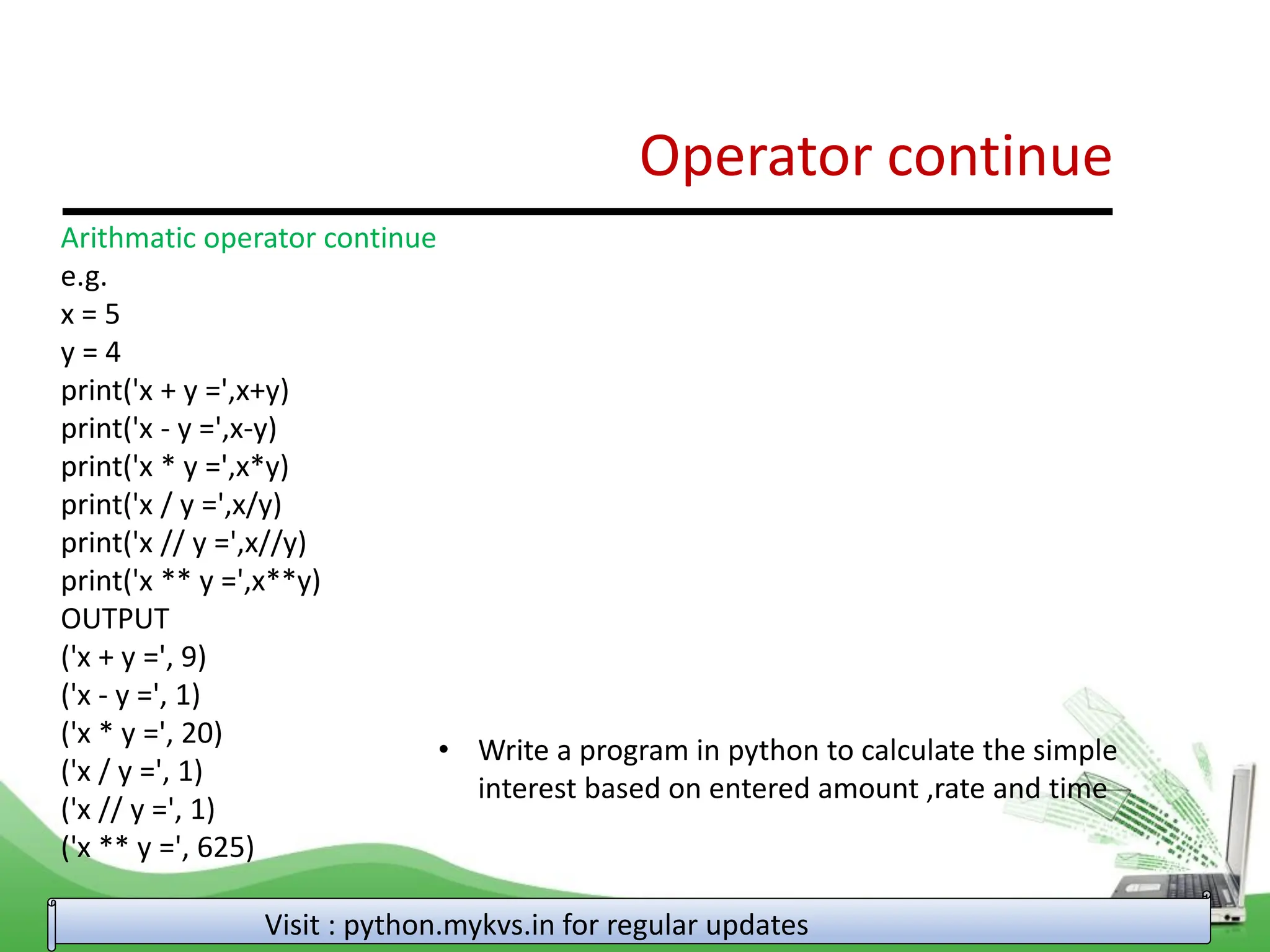 Operator continue Visit : python.mykvs.in for regular updates Arithmatic operator continue e.g. x = 5 y = 4 print('x + y =',x+y) print('x - y =',x-y) print('x * y =',x*y) print('x / y =',x/y) print('x // y =',x//y) print('x ** y =',x**y) OUTPUT ('x + y =', 9) ('x - y =', 1) ('x * y =', 20) ('x / y =', 1) ('x // y =', 1) ('x ** y =', 625) • Write a program in python to calculate the simple interest based on entered amount ,rate and time 