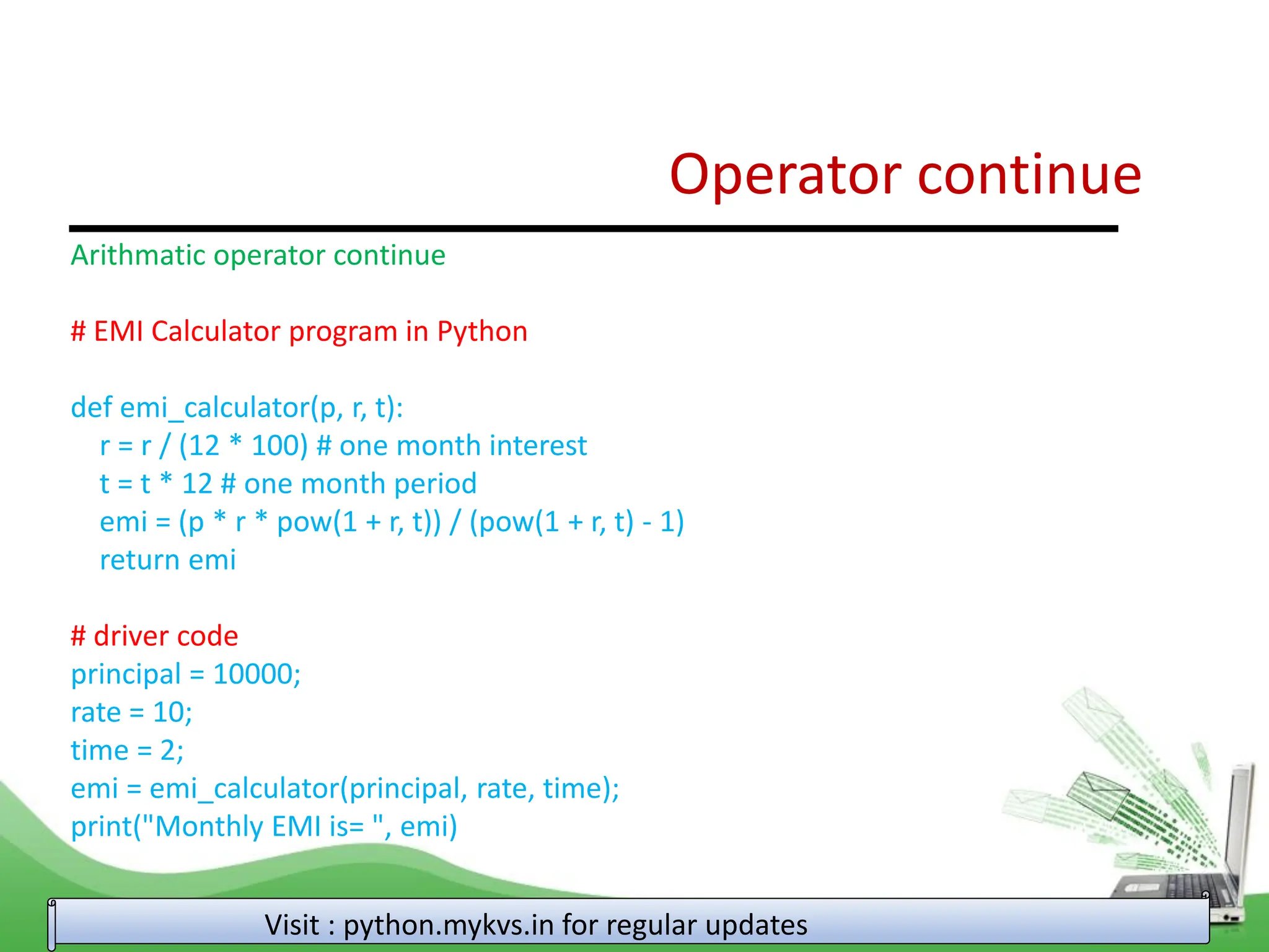 Operator continue Visit : python.mykvs.in for regular updates Arithmatic operator continue # EMI Calculator program in Python def emi_calculator(p, r, t): r = r / (12 * 100) # one month interest t = t * 12 # one month period emi = (p * r * pow(1 + r, t)) / (pow(1 + r, t) - 1) return emi # driver code principal = 10000; rate = 10; time = 2; emi = emi_calculator(principal, rate, time); print("Monthly EMI is= ", emi) 