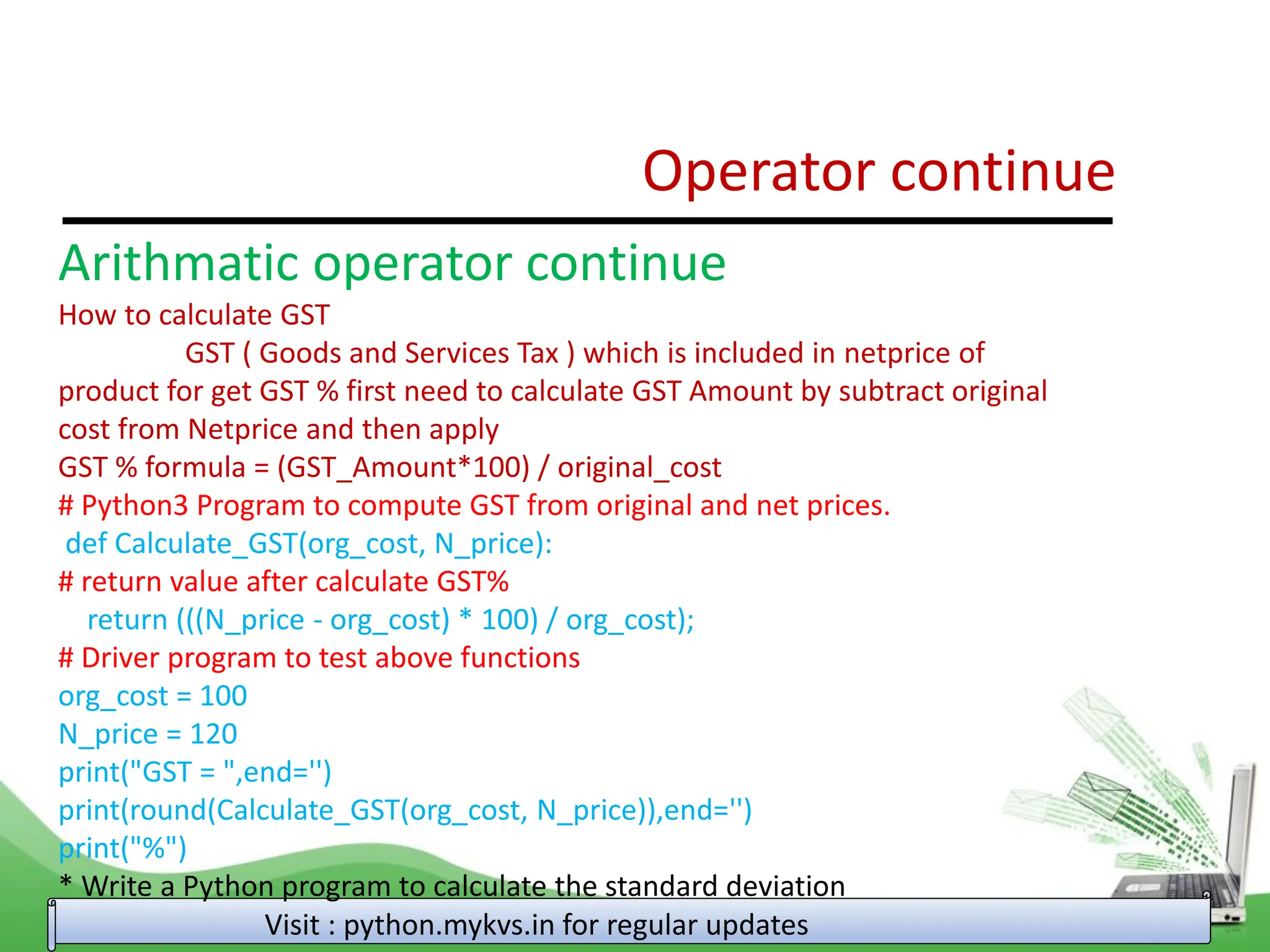 Operator continue Visit : python.mykvs.in for regular updates Arithmatic operator continue How to calculate GST GST ( Goods and Services Tax ) which is included in netprice of product for get GST % first need to calculate GST Amount by subtract original cost from Netprice and then apply GST % formula = (GST_Amount*100) / original_cost # Python3 Program to compute GST from original and net prices. def Calculate_GST(org_cost, N_price): # return value after calculate GST% return (((N_price - org_cost) * 100) / org_cost); # Driver program to test above functions org_cost = 100 N_price = 120 print("GST = ",end='') print(round(Calculate_GST(org_cost, N_price)),end='') print("%") * Write a Python program to calculate the standard deviation 