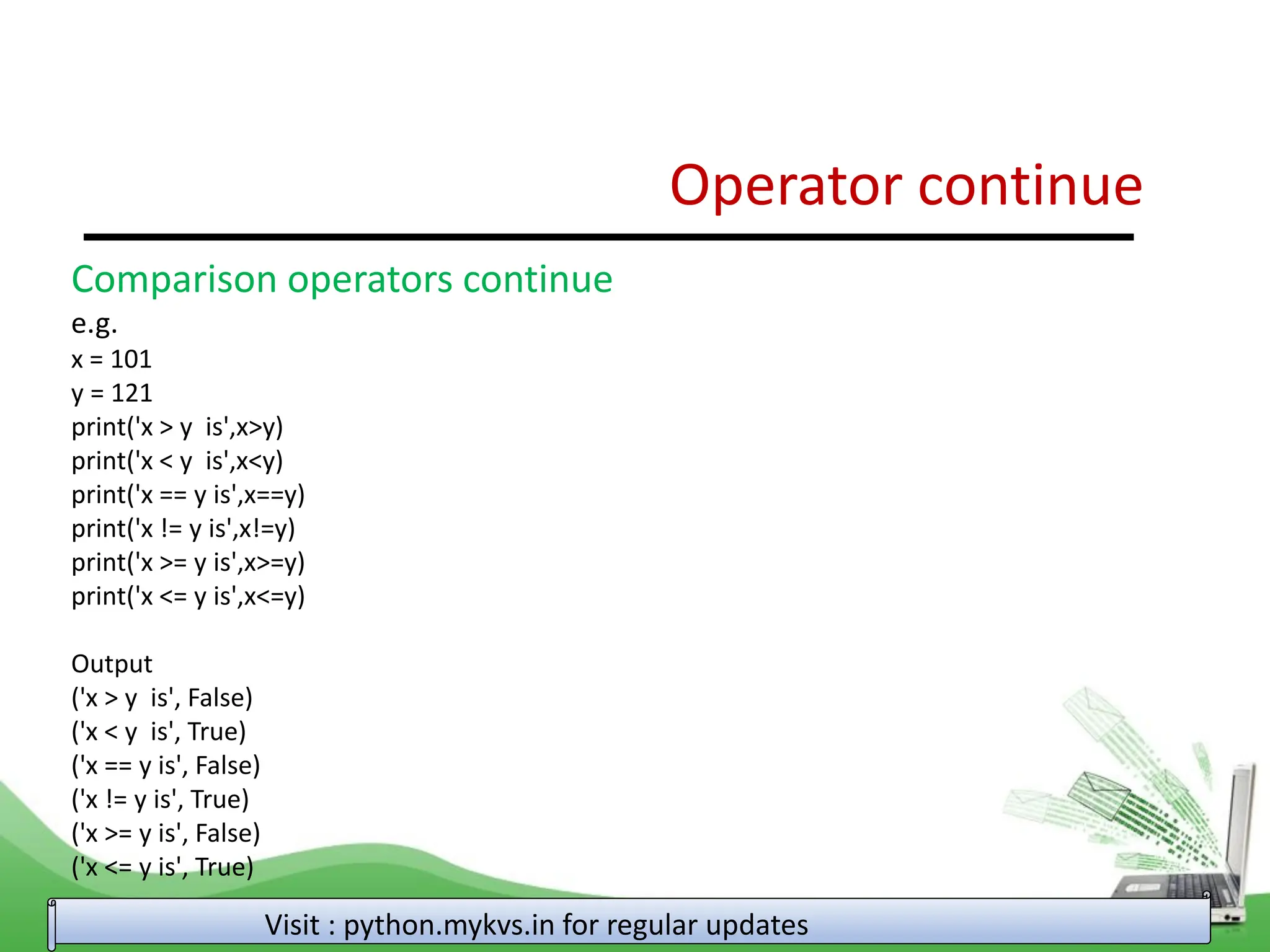 Operator continue Visit : python.mykvs.in for regular updates Comparison operators continue e.g. x = 101 y = 121 print('x > y is',x>y) print('x < y is',x<y) print('x == y is',x==y) print('x != y is',x!=y) print('x >= y is',x>=y) print('x <= y is',x<=y) Output ('x > y is', False) ('x < y is', True) ('x == y is', False) ('x != y is', True) ('x >= y is', False) ('x <= y is', True) 