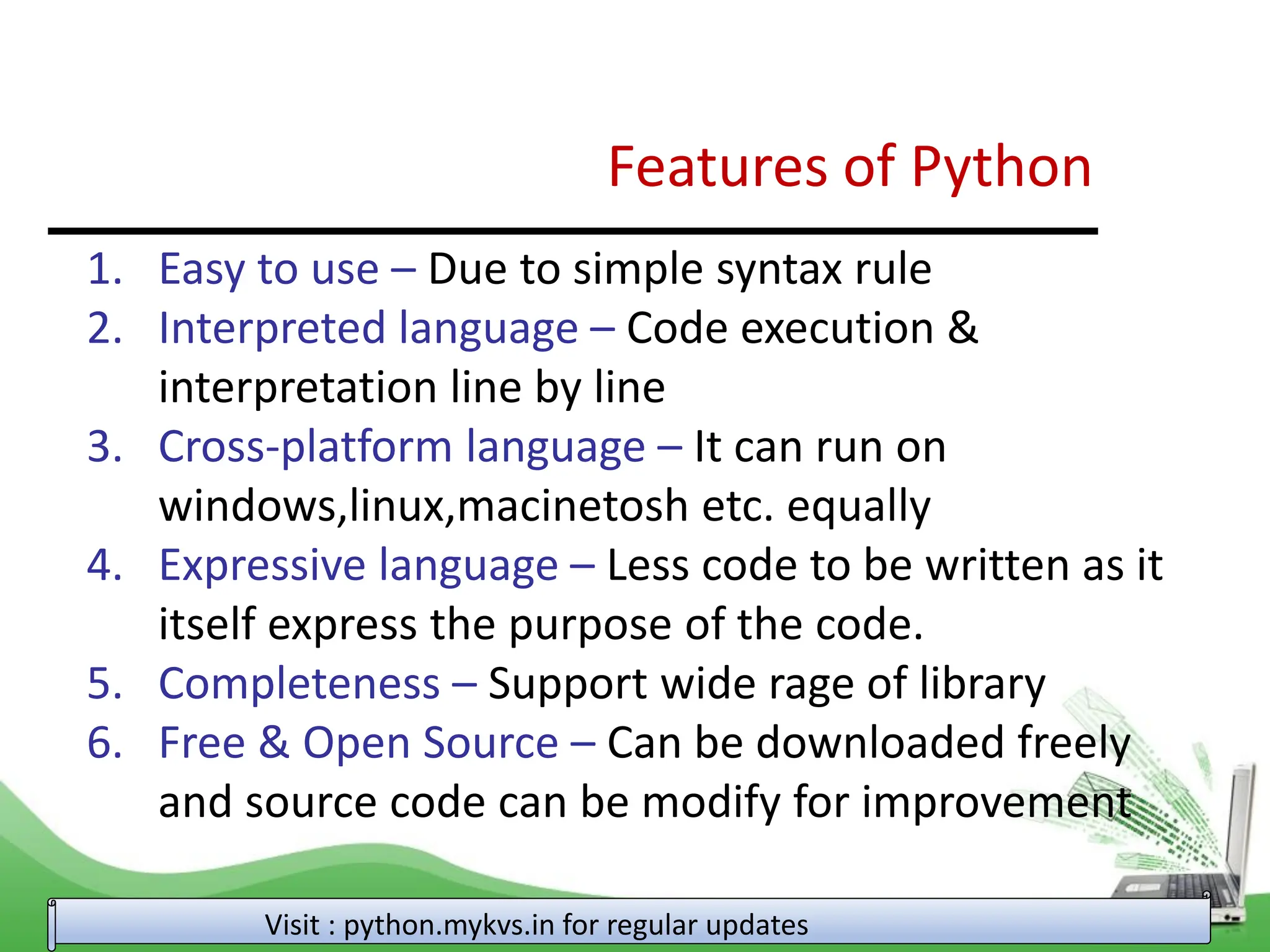 Features of Python 1. Easy to use – Due to simple syntax rule 2. Interpreted language – Code execution & interpretation line by line 3. Cross-platform language – It can run on windows,linux,macinetosh etc. equally 4. Expressive language – Less code to be written as it itself express the purpose of the code. 5. Completeness – Support wide rage of library 6. Free & Open Source – Can be downloaded freely and source code can be modify for improvement Visit : python.mykvs.in for regular updates 