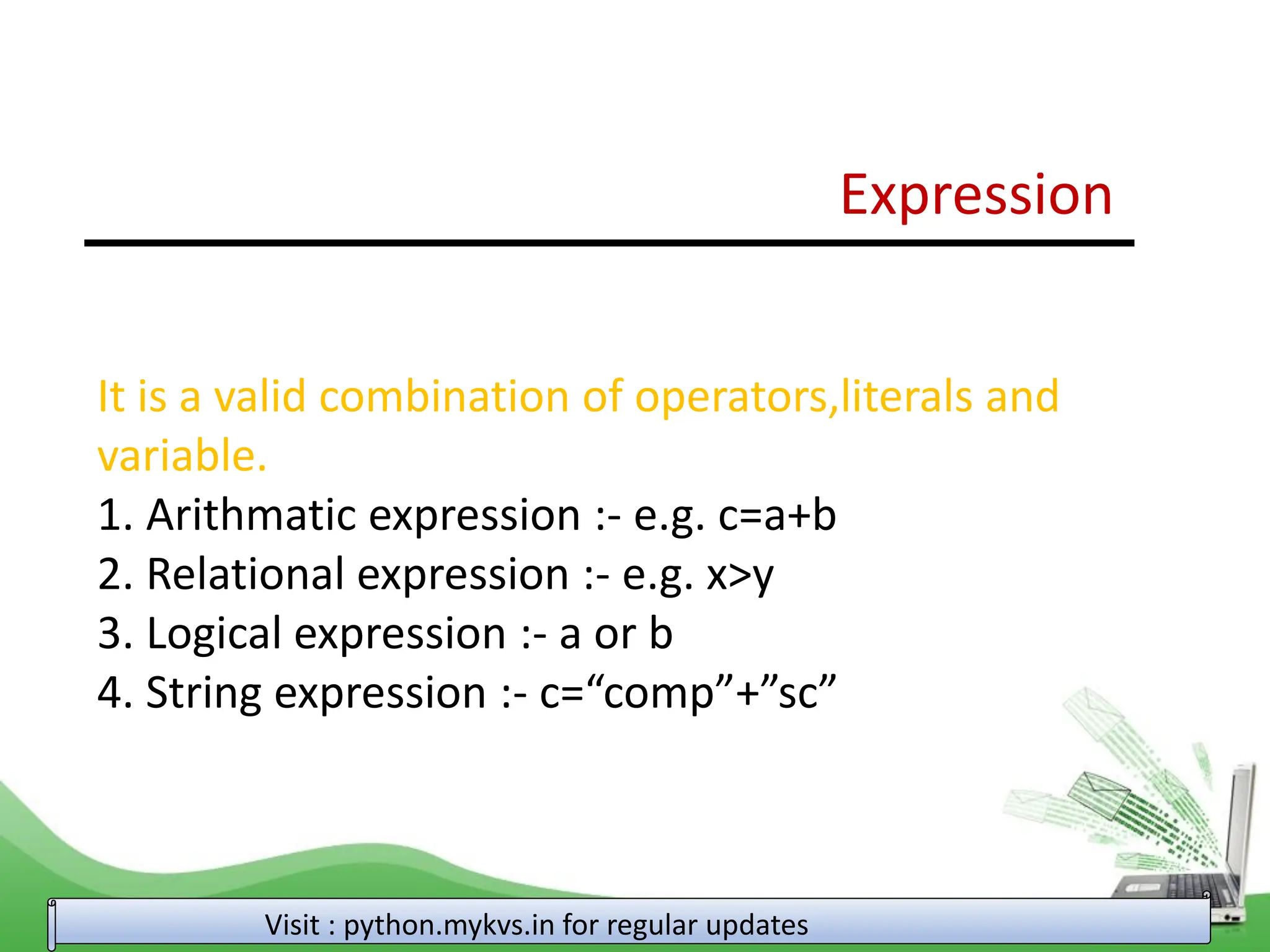 Expression Visit : python.mykvs.in for regular updates It is a valid combination of operators,literals and variable. 1. Arithmatic expression :- e.g. c=a+b 2. Relational expression :- e.g. x>y 3. Logical expression :- a or b 4. String expression :- c=“comp”+”sc” 