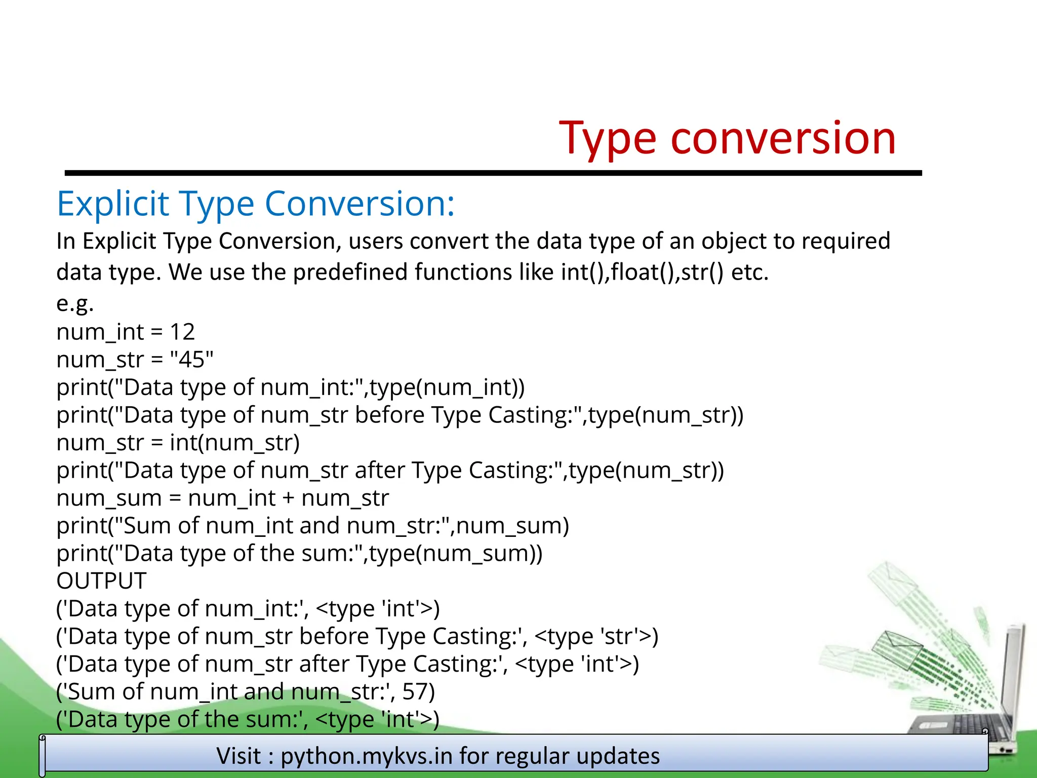 Type conversion Visit : python.mykvs.in for regular updates Explicit Type Conversion: In Explicit Type Conversion, users convert the data type of an object to required data type. We use the predefined functions like int(),float(),str() etc. e.g. num_int = 12 num_str = "45" print("Data type of num_int:",type(num_int)) print("Data type of num_str before Type Casting:",type(num_str)) num_str = int(num_str) print("Data type of num_str after Type Casting:",type(num_str)) num_sum = num_int + num_str print("Sum of num_int and num_str:",num_sum) print("Data type of the sum:",type(num_sum)) OUTPUT ('Data type of num_int:', <type 'int'>) ('Data type of num_str before Type Casting:', <type 'str'>) ('Data type of num_str after Type Casting:', <type 'int'>) ('Sum of num_int and num_str:', 57) ('Data type of the sum:', <type 'int'>) 