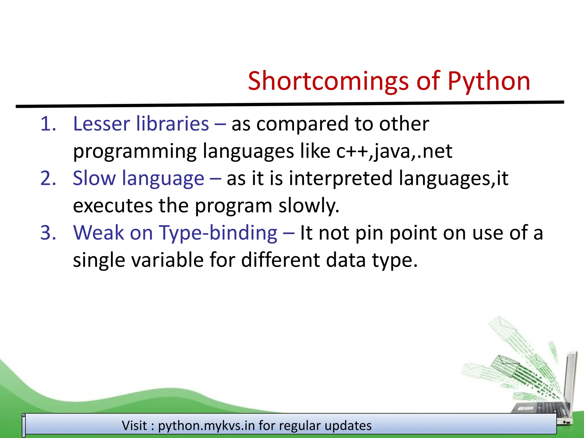 Shortcomings of Python 1. Lesser libraries – as compared to other programming languages like c++,java,.net 2. Slow language – as it is interpreted languages,it executes the program slowly. 3. Weak on Type-binding – It not pin point on use of a single variable for different data type. Visit : python.mykvs.in for regular updates 