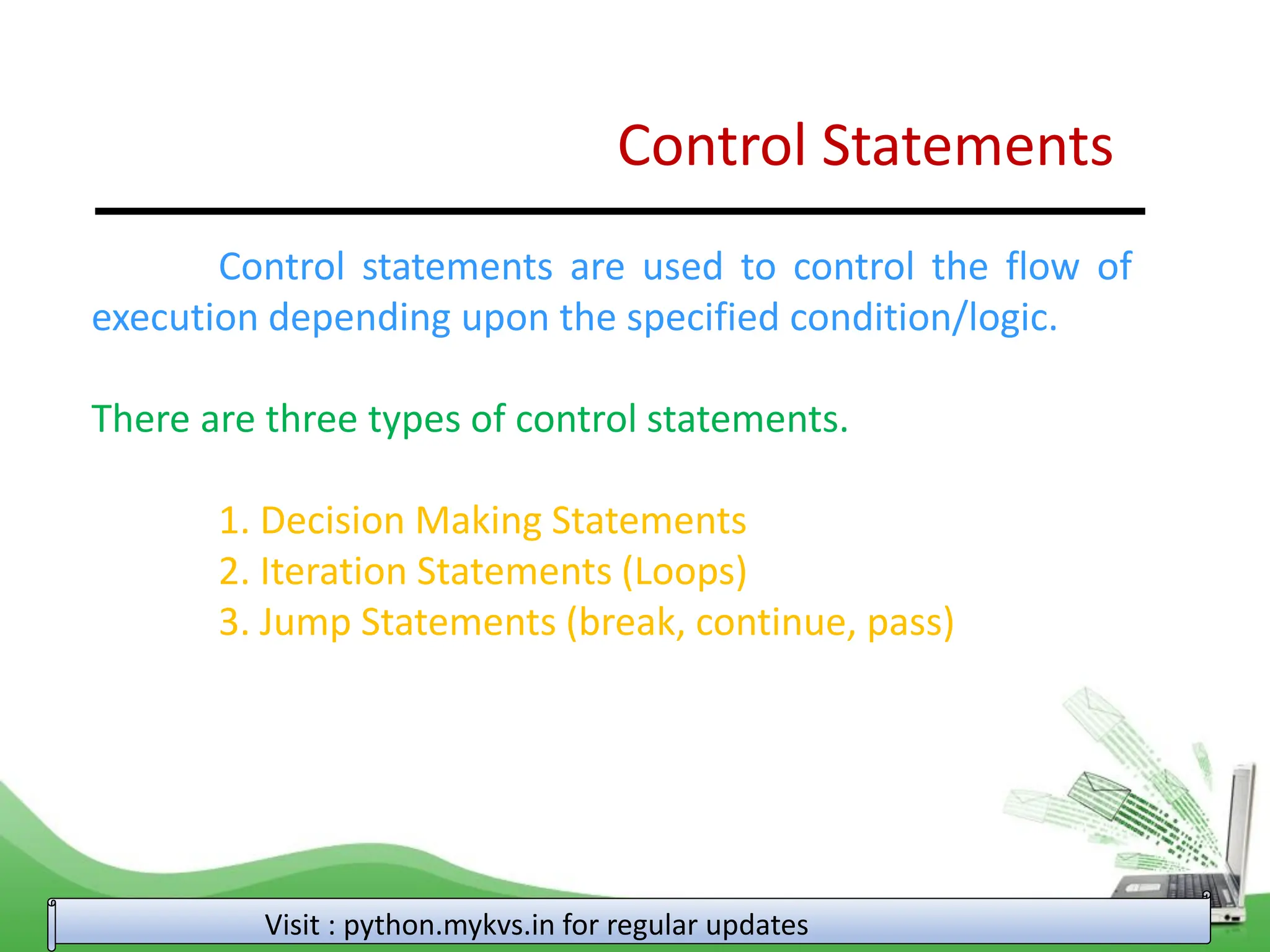 Control Statements Control statements are used to control the flow of execution depending upon the specified condition/logic. There are three types of control statements. 1. Decision Making Statements 2. Iteration Statements (Loops) 3. Jump Statements (break, continue, pass) Visit : python.mykvs.in for regular updates 