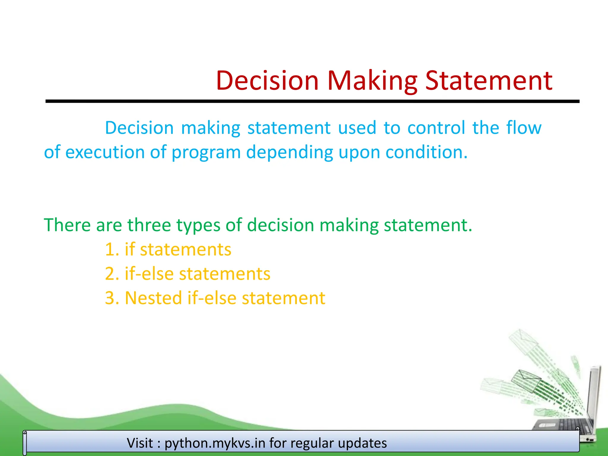 Decision Making Statement Decision making statement used to control the flow of execution of program depending upon condition. There are three types of decision making statement. 1. if statements 2. if-else statements 3. Nested if-else statement Visit : python.mykvs.in for regular updates 