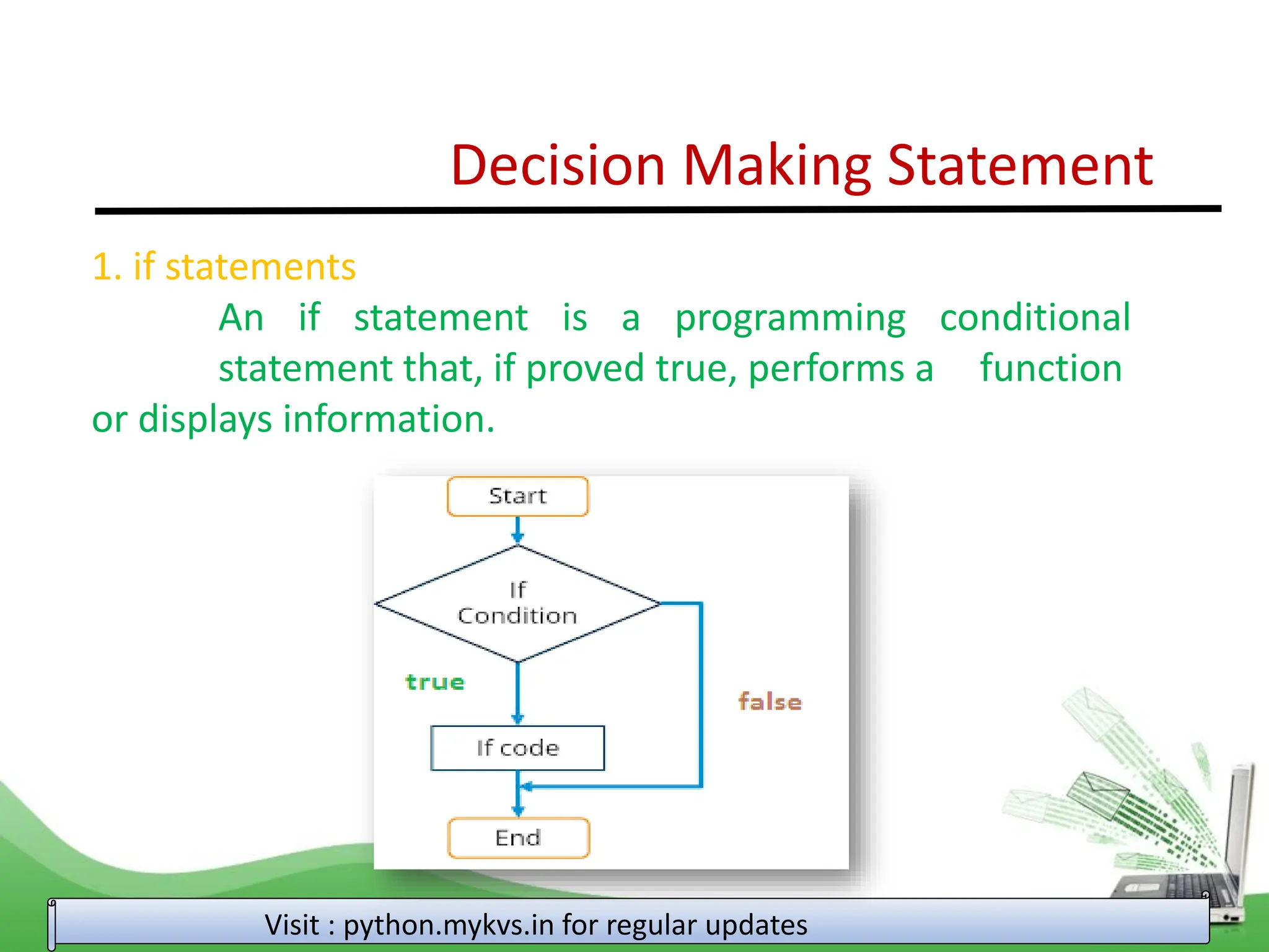 Decision Making Statement 1. if statements An if statement is a programming conditional statement that, if proved true, performs a function or displays information. Visit : python.mykvs.in for regular updates 