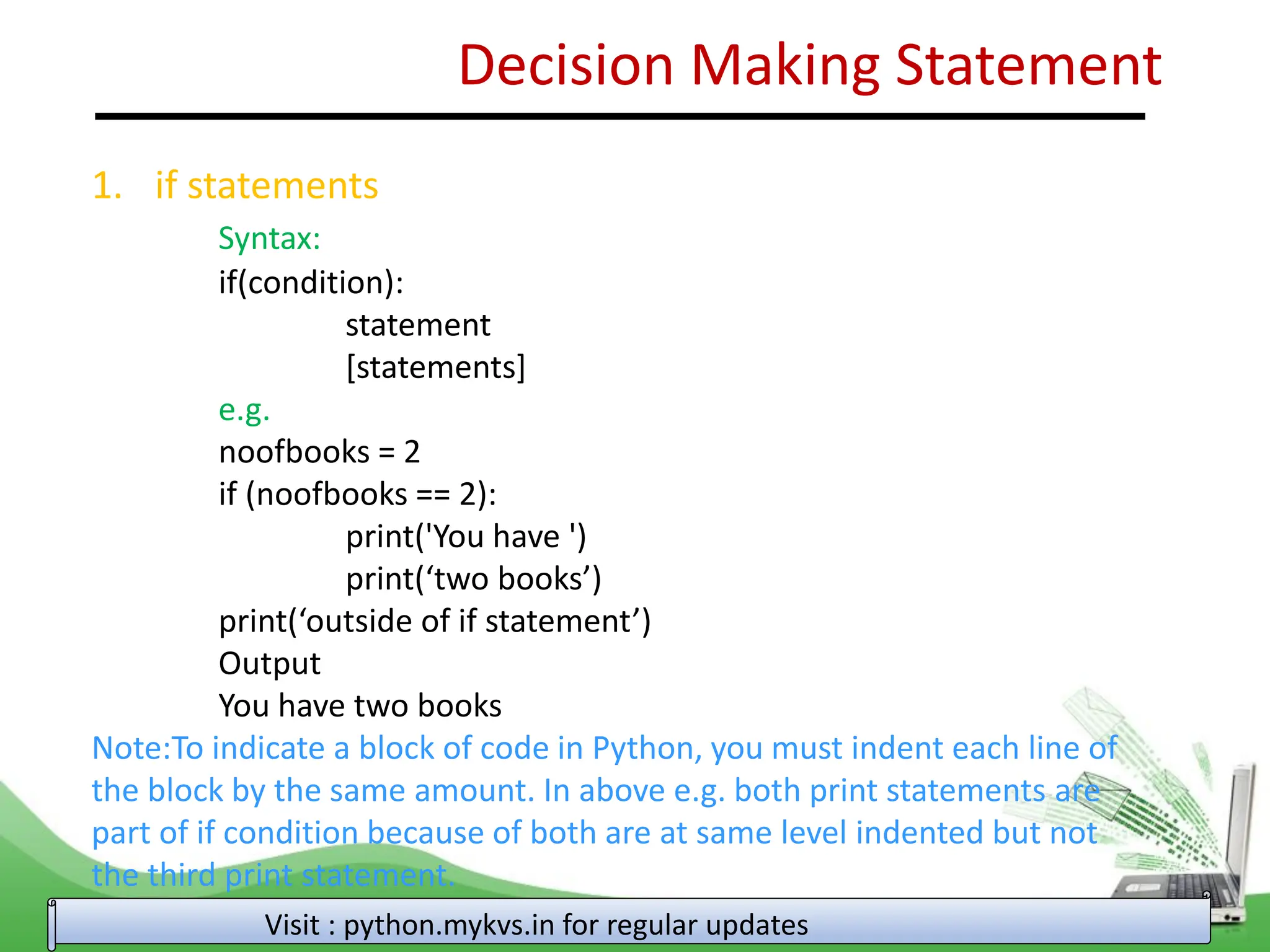 Decision Making Statement 1. if statements Syntax: if(condition): statement [statements] e.g. noofbooks = 2 if (noofbooks == 2): print('You have ') print(‘two books’) print(‘outside of if statement’) Output You have two books Note:To indicate a block of code in Python, you must indent each line of the block by the same amount. In above e.g. both print statements are part of if condition because of both are at same level indented but not the third print statement. Visit : python.mykvs.in for regular updates 