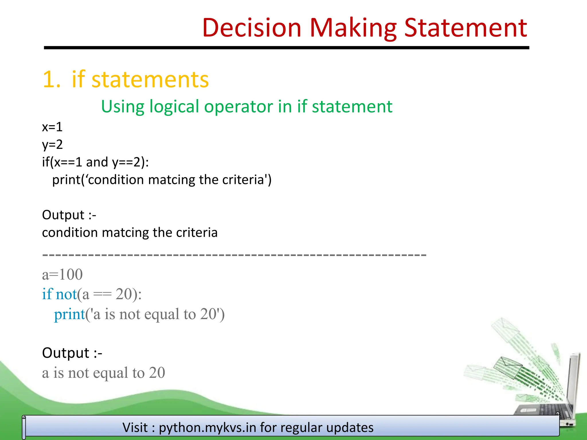 Decision Making Statement 1. if statements Using logical operator in if statement x=1 y=2 if(x==1 and y==2): print(‘condition matcing the criteria') Output :- condition matcing the criteria ----------------------------------------------------------- a=100 if not(a == 20): print('a is not equal to 20') Output :- a is not equal to 20 Visit : python.mykvs.in for regular updates 