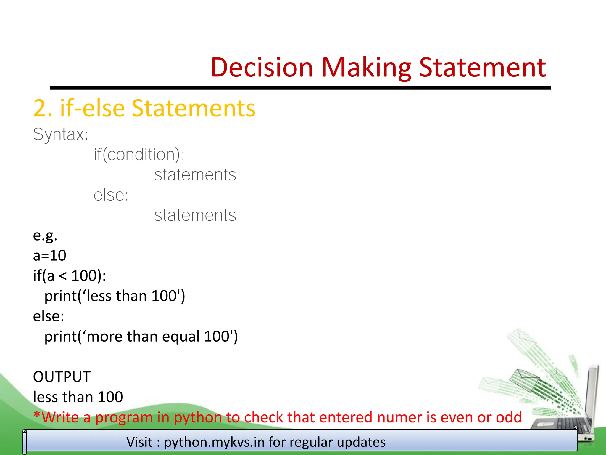 Decision Making Statement 2. if-else Statements Syntax: if(condition): statements else: statements e.g. a=10 if(a < 100): print(‘less than 100') else: print(‘more than equal 100') OUTPUT less than 100 *Write a program in python to check that entered numer is even or odd Visit : python.mykvs.in for regular updates 