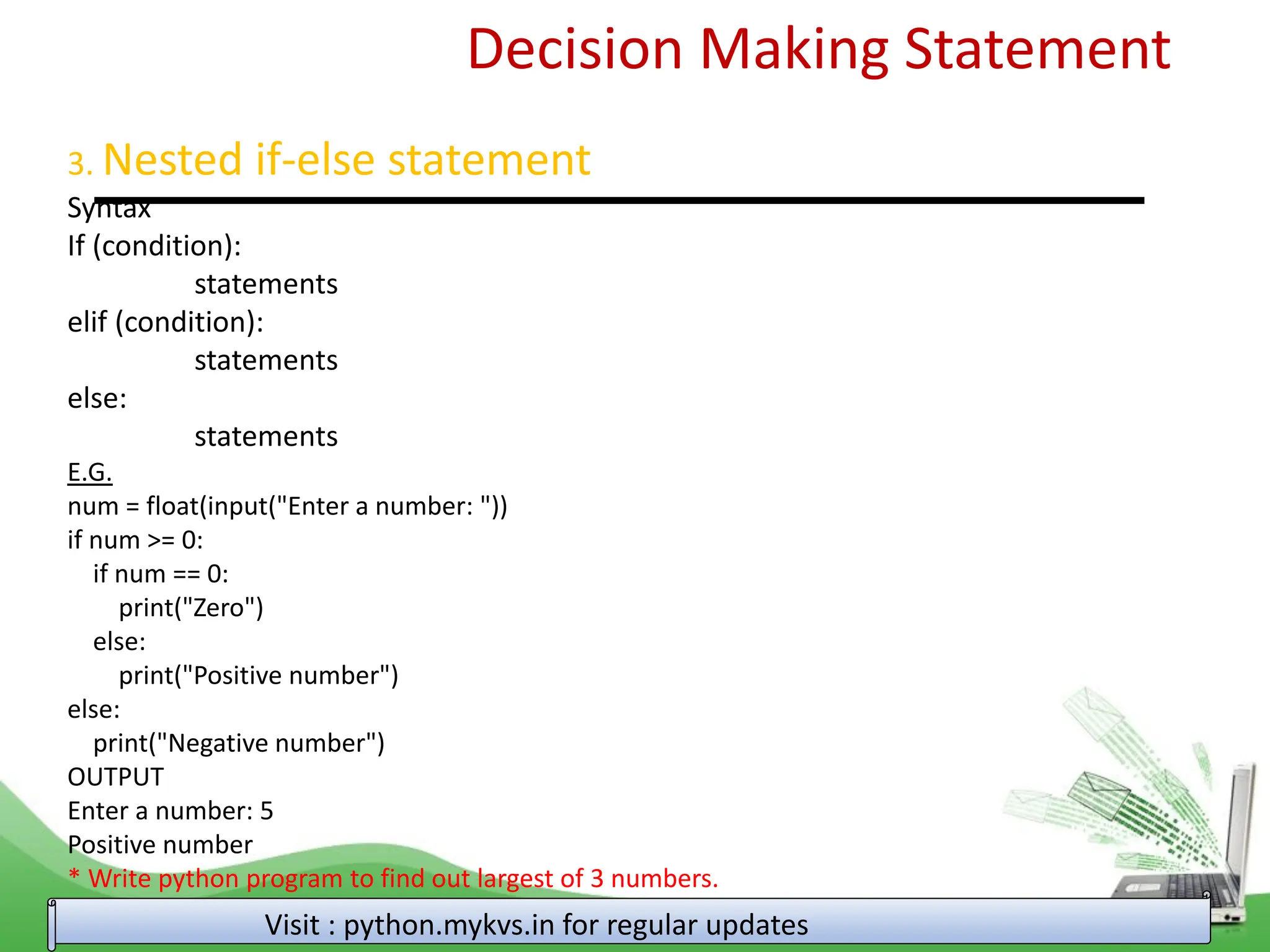 Decision Making Statement 3. Nested if-else statement Syntax If (condition): statements elif (condition): statements else: statements E.G. num = float(input("Enter a number: ")) if num >= 0: if num == 0: print("Zero") else: print("Positive number") else: print("Negative number") OUTPUT Enter a number: 5 Positive number * Write python program to find out largest of 3 numbers. Visit : python.mykvs.in for regular updates 