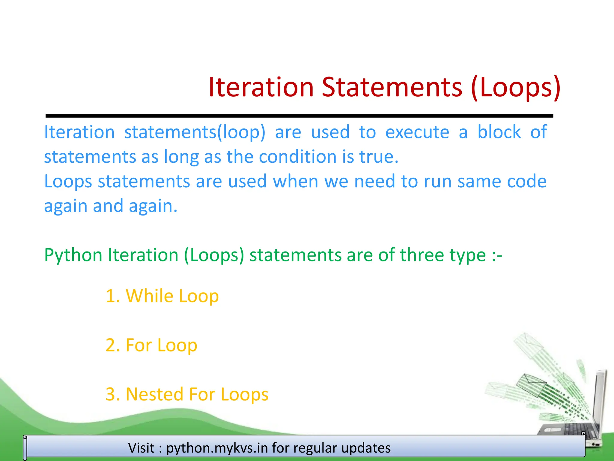 Iteration Statements (Loops) Iteration statements(loop) are used to execute a block of statements as long as the condition is true. Loops statements are used when we need to run same code again and again. Python Iteration (Loops) statements are of three type :- 1. While Loop 2. For Loop 3. Nested For Loops Visit : python.mykvs.in for regular updates 